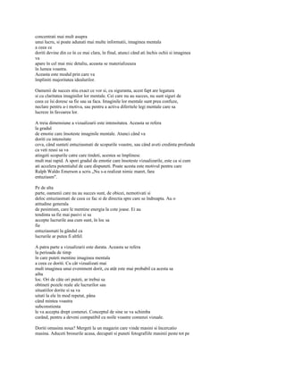 concentrati mai mult asupra
unui lucru, si poate adunati mai multe informatii, imaginea mentala
a ceea ce
doriti devine din ce în ce mai clara, în final, atunci când ati închis ochii si imaginea
va
apare în cel mai mic detaliu, aceasta se materializeaza
în lumea voastra.
Aceasta este modul prin care va
împliniti majoritatea idealurilor.

Oamenii de succes stiu exact ce vor si, cu siguranta, acest fapt are legatura
si cu claritatea imaginilor lor mentale. Cei care nu au succes, nu sunt siguri de
ceea ce îsi doresc sa fie sau sa faca. Imaginile lor mentale sunt prea confuze,
neclare pentru a-i motiva, sau pentru a activa diferitele legi mentale care sa
lucreze în favoarea lor.

A treia dimensiune a vizualizarii este intensitatea. Aceasta se refera
la gradul
de emotie care însoteste imaginile mentale. Atunci când va
doriti cu intensitate
ceva, când sunteti entuziasmati de scopurile voastre, sau când aveti credinta profunda
ca veti reusi sa va
atingeti scopurile catre care tindeti, acestea se împlinesc
mult mai rapid. A spori gradul de emotie care însoteste vizualizarile, este ca si cum
ati accelera potentialul de care dispuneti. Poate acesta este motivul pentru care
Ralph Waldo Emerson a scris „Nu s-a realizat nimic maret, fara
entuziasm".

Pe de alta
parte, oamenii care nu au succes sunt, de obicei, nemotivati si
deloc entuziasmati de ceea ce fac si de directia spre care se îndreapta. Au o
atitudine generala
de pesimism, care le mentine energia la cote joase. Ei au
tendinta sa fie mai pasivi si sa
accepte lucrurile asa cum sunt, în loc sa
fie
entuziasmati la gândul ca
lucrurile ar putea fi altfel.

A patra parte a vizualizarii este durata. Aceasta se refera
la perioada de timp
în care puteti mentine imaginea mentala
a ceea ce doriti. Cu cât vizualizati mai
mult imaginea unui eveniment dorit, cu atât este mai probabil ca acesta sa
aiba
loc. Ori de câte ori puteti, ar trebui sa
obtineti pozele reale ale lucrurilor sau
situatiilor dorite si sa va
uitati la ele în mod repetat, pâna
când mintea voastra
subconstienta
le va accepta drept comenzi. Conceptul de sine se va schimba
curând, pentru a deveni compatibil cu noile voastre comenzi vizuale.

Doriti omasina noua? Mergeti la un magazin care vinde masini si încercatio
masina. Aduceti brosurile acasa, decupati si puneti fotografiile masinii peste tot pe
 