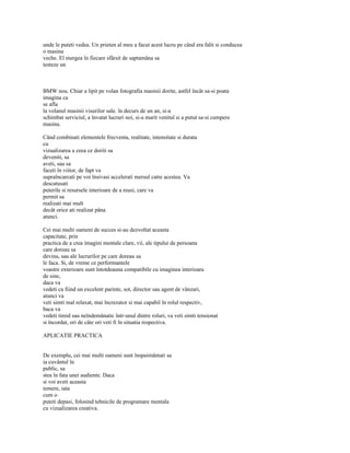 unde le puteti vedea. Un prieten al meu a facut acest lucru pe când era falit si conducea
o masina
veche. El mergea în fiecare sfârsit de saptamâna sa
testeze un



BMW nou. Chiar a lipit pe volan fotografia masinii dorite, astfel încât sa-si poata
imagina ca
se afla
la volanul masinii visurilor sale. în decurs de un an, si-a
schimbat serviciul, a învatat lucruri noi, si-a marit venitul si a putut sa-si cumpere
masina.

Când combinati elementele frecventa, realitate, intensitate si durata
cu
vizualizarea a ceea ce doriti sa
deveniti, sa
aveti, sau sa
faceti în viitor, de fapt va
supraîncarcati pe voi însivasi accelerati mersul catre acestea. Va
descatusati
puterile si resursele interioare de a reusi, care va
permit sa
realizati mai mult
decât orice ati realizat pâna
atunci.

Cei mai multi oameni de succes si-au dezvoltat aceasta
capacitate, prin
practica de a crea imagini mentale clare, vii, ale tipului de persoana
care doreau sa
devina, sau ale lucrurilor pe care doreau sa
le faca. Si, de vreme ce performantele
voastre exterioare sunt întotdeauna compatibile cu imaginea interioara
de sine,
daca va
vedeti ca fiind un excelent parinte, sot, director sau agent de vânzari,
atunci va
veti simti mal relaxat, mai încrezator si mai capabil în rolul respectiv,
baca va
vedeti timid sau neîndemânatic într-unul dintre roluri, va veti simti tensionat
si încordat, ori de câte ori veti fi în situatia respectiva.

APLICATIE PRACTICA


De exemplu, cei mai multi oameni sunt înspaimântati sa
ia cuvântul în
public, sa
stea în fata unei audiente. Daca
si voi aveti aceasta
temere, iata
cum o
puteti depasi, folosind tehnicile de programare mentala
cu vizualizarea creativa.
 