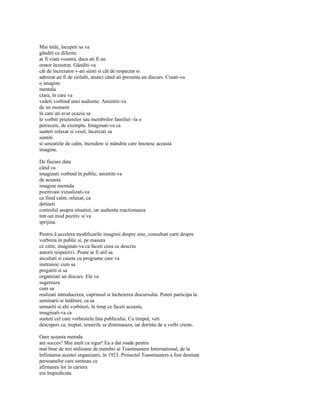 Mai întâi, începeti sa va
gânditi ce diferita
ar fi viata voastra, daca ati fi un
orator înzestrat. Gânditi-va
cât de încrezator v-ati simti si cât de respectat si
admirat ati fi de ceilalti, atunci când ati prezenta un discurs. Creati-va
o imagine
mentala
clara, în care va
vedeti vorbind unei audiente. Amintiti-va
de un moment
în care ati avut ocazia sa
le vorbiti prietenilor sau membrilor familiei -la o
petrecere, de exemplu. Imaginati-va ca
sunteti relaxat si vesel, încercati sa
simtiti
si senzatiile de calm, încredere si mândrie care însotesc aceasta
imagine.

De fiecare data
când va
imaginati vorbind în public, amintiti-va
de aceasta
imagine mentala
pozitivasi vizualizati-va
ca fiind calm, relaxat, ca
detineti
controlul asupra situatiei, iar audienta reactioneaza
într-un mod pozitiv si va
sprijina.

Pentru â accelera modificarile imaginii despre sine, consultati carti despre
vorbirea în public si, pe masura
ce cititi, imaginati-va ca faceti ceea ce descriu
autorii respectivi. Poate ar fi util sa
ascultati si casete cu programe care va
instruiesc cum sa
pregatiti si sa
organizati un discurs. Ele va
sugereaza
cum sa
realizati introducerea, cuprinsul si încheierea discursului. Puteti participa la
seminarii si întâlniri, ca sa
urmariti si alti vorbitori, în timp ce faceti aceasta,
imaginati-va ca
sunteti cel care vorbesteîn fata publicului. Cu timpul, veti
descoperi ca, treptat, temerile se diminueaza, iar dorinta de a vorbi creste.

Oare aceasta metoda
are succes? Mai mult ca sigur! Ea a dat roade pentru
mai bine de trei milioane de membri ai Toastmasters International, de la
înfiintarea acestei organizatii, în 1923. Proiectul Toastmasters a fost destinat
persoanelor care simteau ca
afirmarea lor în cariera
era împiedicata
 