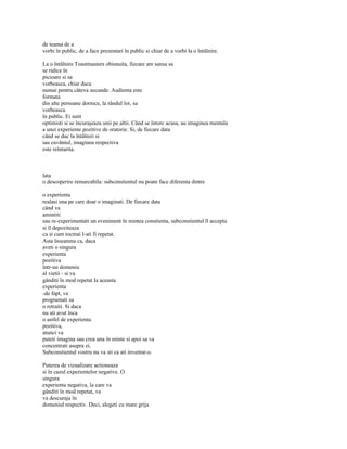 de teama de a
vorbi în public, de a face prezentari în public si chiar de a vorbi la o întâlnire.

La o întâlnire Toastmasters obisnuita, fiecare are sansa sa
se ridice în
picioare si sa
vorbeasca, chiar daca
numai pentru câteva secunde. Audienta este
formata
din alte persoane dornice, la rândul lor, sa
vorbeasca
în public. Ei sunt
optimisti si se încurajeaza unii pe altii. Când se întorc acasa, au imaginea mentala
a unei experiente pozitive de oratorie. Si, de fiecare data
când se duc la întâlniri si
iau cuvântul, imaginea respectiva
este reîntarita.



lata
o descoperire remarcabila: subconstientul nu poate face diferenta dintre

o experienta
realasi una pe care doar o imaginati. De fiecare data
când va
amintiti
sau re-experimentati un eveniment în mintea constienta, subconstientul îl accepta
si îl depoziteaza
ca si cum tocmai l-ati fi repetat.
Asta înseamna ca, daca
aveti o singura
experienta
pozitiva
într-un domeniu
al vietii - si va
gânditi în mod repetat la aceasta
experienta
-de fapt, va
programati sa
o retraiti. Si daca
nu ati avut înca
o astfel de experienta
pozitiva,
atunci va
puteti imagina sau crea una în minte si apoi sa va
concentrati asupra ei.
Subconstientul vostru nu va sti ca ati inventat-o.

Puterea de vizualizare actioneaza
si în cazul experientelor negative. O
singura
experienta negativa, la care va
gânditi în mod repetat, va
va descuraja în
domeniul respectiv. Deci, alegeti cu mare grija
 