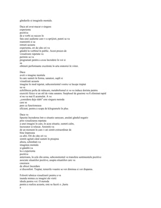 gândurile si imaginile mentale.

Daca ati avut macar o singura
experienta
pozitiva
de a vorbi cu succes în
fata unei audiente care v-a sprijinit, puteti sa va
reamintiti si sa
retraiti aceasta
experienta, ori de câte ori va
gânditi la vorbitul în public. Acest proces de
vizualizare repetata va
permite sa va
programati pentru a avea încredere în voi si
sa
obtineti performante excelente în arta oratoriei în viitor.

Daca
aveti o imagine mentala
în care sunteti în forma, sanatosi, supli si
vizualizati aceasta
imagine în mod repetat, subconstientul vostru va începe treptat
sa va
echilibreze pofta de mâncare, metabolismul si va va induce dorinta pentru
exercitii fizice si un stil de viata sanatos. Surplusul de grasime va fi eliminat rapid
si nu va mai fi acumulat. A va
„considera deja slabi" este singura metoda
care se
pare ca functioneaza
eficient, pentru a scapa de kilogramele în plus.

Daca va
lipseste încrederea într-o situatie oarecare, anulati gândul negativ
prin vizualizarea repetata
a unei imagini în care, în acea situatie, sunteti calm,
încrezator si relaxat. Amintiti-va
de un moment în care v-ati simtit extraordinar de
bine împreuna
cu altii. Ori de câte ori va
simtiti agitati când sunteti în preajma
altora, schimbati-va
imaginea mentala
si gânditi-va
la o experienta
pozitiva
anterioara, în cele din urma, subconstientul va transfera sentimentele pozitive
asociate situatiilor pozitive, asupra situatiilor care va
cauzeaza
de obicei încordare
si disconfort. Treptat, temerile voastre se vor diminua si vor disparea.

Folositi tehnica vizualizarii pentru a va
inunda mintea cu imagini ale vietii
ideale pentru voi. O metoda
pentru a realiza aceasta, este sa faceti o „harta
a
 