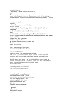 comorii", pe care sa
o priviti mereu. Lipiti pe perete un poster care sa
aiba
în
centrul lui fie fotografia, fie desenul idealului pe care doriti sa-l atingeti. Apoi,
decupati fotografii, titluri si citate din reviste si ziare si lipiti-le pe poster. Creati-va


o reprezentare vizuala
puternica
a elementelor care, pentru voi, simbolizeaza
succes si realizare.
Priviti acest poster câteva minute pe zi si absorbiti imaginile, lasându-le sa
va patrunda
în subconstient, în fiecare domeniu de viata, concentrati-va
asupra
experientelor de succes -reale sau imaginare. Reactualizatele cât mai viu si
retraiti-le cu putere. Daca, de exemplu, lucrati în domeniul vânzarilor si ati avut un
succes, amintiti-va
mereu de acest lucru. Gânditi-va
la succesul respectiv cât mai
des si mai în detaliu cu putinta. De fiecare data
când va
gânditi la o experienta
de
succes, subconstientul o înregistreaza
ca si cum aceasta ar fi avut loc din nou.

Folosind vizualizarea, va
puteti convinge iar si iar subconstientul de faptul ca
aveti succes. Apoi subconstientul va face ca actiunile, cuvintele si reactiile
emotionale sa fie compatibile cu imaginile de succes pe care i le-ati oferit.

Greseala pe care multi oameni o fac este ca îsi reamintesc în mod repetat de
esecurile anterioare, ce anume a mers rau si cum au gafat. Apoi sunt surprinsi ca
se simt tensionati si agitati, în momentul în care se afla
într-o situatie similara.

Toate îmbunatatirile din viata voastra
încep cu o îmbunatatire a imaginilor



mentale. Imaginile mentale declanseaza
gânduri, sentimente, cuvinte si actiuni
compatibile cu acestea. Vizualizarea activeaza
toate legile mentale, inclusiv Legea
atractiei, atragând în viata voastra
oamenii si resursele care sa va
ajute sa va
transpuneti imaginile în realitate.

2. Afirmatii
A doua tehnica
de programare mentala
consta
 