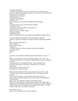 în utilizarea afirmatiilor.
Afirmatiile sunt bazate pe cei trei „P" -ele sunt pozitive, la timpul prezent si
personale. Afirmatiile sunt declaratii puternice, sau comenzi, date subconstientului
de catre constient. Ele elimina
informatiile vechi si formeaza
obiceiuri pozitive, noi,
în gândire si comportament.
Afirmatia „Ma
plac pe mine însumi" este pozitiva, la timpul prezent si personala.
Daca
o repetati continuu, ea este, în cele din urma, acceptata
ca o descriere valida
a realitatii pe care o doriti. De fapt, veti începe sa va
simtiti mai bine în ceea ce va
priveste, în tot ceea ce faceti. Aceasta
afirmatie anihileaza
rapid datele vechi pe
care le-ati asimilat în trecut si care ar putea fi incompatibile cu respectul de sine.

Cu ajutorul afirmatiilor, potentialul vostru este nelimitat. Afirmatiile
puternice, repetate cu convingere, aduc deseeri schimbari rapide de personalitate.
Va
puteti intensifica entuziasmul, va
întariti curajul, va
puteti controla mai bine
emotiile si va
consolidati respectul de sine, prin repetarea afirmatiilor compatibile
cu persoana care va
doriti sa
fiti.

Una dintre cele mai puternice influente asupra subconstientului o are ceea ce
va
spuneti voi însivasi ceea ce credeti. Afirmatiile de genul: „Pot s-o fac!", sau
„Câstig atâtia lei pe luna", sau „Cântaresc atâtea kilograme", pot aduce schimbari
de durata
în conceptul de sine si în rezultatele obtinute. Toate schimbarile au loc
din interior spre exterior. Toate încep cu conceptul de sine. Trebuie sa
deveniti mai
întâi în interior, persoana care doriti sa
fiti, înainte de a o vedea în exterior.

Subconstientul este foarte literal si, cu cât comanda este mai simpla, cu atât
va avea un impact mai mare asupra gândirii voastre. De exemplu, o formula
puternica
pe care o folosesc regulat, cu efecte benefice asupra mintii, este: „Eu
cred cu tarie ca, în fiecare situatie din viata mea, voi obtine rezultate perfecte".
Aceasta formula
aduce cu sine calm, optimism si relaxare în rezolvarea oricaror
dificultati. Ea este un puternic antidot împotriva supararii. Este simpla, clara, la
timpul prezent. Subconstientul raspunde numai acestui tip de comenzi -afirmatii si
imagini mentale care sunt la timpul prezent, exprimate prin „acum", ca si când
scopul ar fi deja atins, sau calitatea ar exista deja.

De exemplu, în loc sa
spuneti: „Nu voi mai fuma" (care contine o negatie si
 