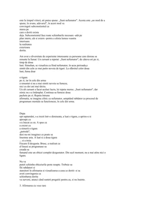 este la timpul viitor), ati putea spune: „Sunt nefumator". Acesta este „un mod de a
spune, în avans, adevarul", în acest mod va
convingeti subconstientul ca
starea pe
care o doriti exista
deja. Subconstientul face toate schimbarile necesare -atât pe
plan intern, cât si extern -pentru a alinia lumea voastra
interioara
la realitatea
exterioara
dorita.

Am avut o diversitate de experiente interesante cu persoane care doreau sa
renunte la fumat. Un cursant a repetat: „Sunt nefumator", de câteva ori pe zi,
timp de doua
luni. Simultan, se vizualiza ca fiind nefumator, în acea perioada,a
simtit din ceîn ce mai putin nevoia de tigari. La sfârsitul celor doua
luni, fuma doar

o tigara
pe zi, iar în cele din urma
a renuntat si nu a mai simtit nevoia sa fumeze,
nici cu doi ani mai târziu.
Un alt cursant a facut acelasi lucru, îsi repeta mereu: „Sunt nefumator", dar
nimic nu s-a întâmplat. Continua sa fumeze doua
pachete pe zi. Repeta întruna
afirmatia, se imagina zilnic ca nefumator, asteptând rabdator ca procesul de
programare mentala sa functioneze, în cele din urma.



Dupa
opt saptamâni, s-a trezit într-o dimineata, a luat o tigara, a aprins-o si
aproape ca
s-a înecat cu ea. A spus ca
a crezut ca
a nimerit o tigara
„putreda",
desi nu-mi imaginez ce poate sa
însemne asta. A luat si a doua tigara
... si a treia.
Fiecare îl dezgusta. Brusc, a realizat ca
el însusi se programase sa
creada sa
fumatul este un obicei complet dezgustator. Din acel moment, nu a mai atins nici o
tigara.

Nu va
puteti schimba obiceiurile peste noapte. Trebuie sa
fiti rabdatori si
staruitori în afirmarea si vizualizarea a ceea ce doriti- si sa
aveti convingerea ca
schimbarea dorita
va surveni, atunci când sunteti pregatiti pentru ea, si nu înainte.

3. Afirmarea cu voce tare
 