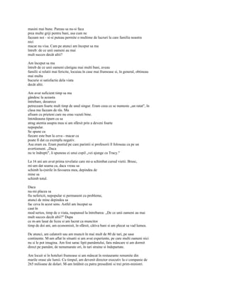 masini mai bune. Pareau sa nu-si faca
prea multe griji pentru bani, asa cum ne
faceam noi - si-si puteau permite o multime de lucruri la care familia noastra
nici
macar nu visa. Cam pe atunci am început sa ma
întreb: de ce unii oameni au mai
mult succes decât altii?

Am început sa ma
întreb de ce unii oameni câstigau mai multi bani, aveau
familii si relatii mai fericite, locuiau în case mai frumoase si, în general, obtineau
mai multa
bucurie si satisfactie dela viata
decât altii.

Am avut suficient timp sa ma
gândesc la aceasta
întrebare, deoarece
petreceam foarte mult timp de unul singur. Eram ceea ce se numeste „un ratat", în
clasa ma faceam de râs. Ma
afisam cu prieteni care nu erau vazuti bine.
întotdeauna tipam ca sa
atrag atentia asupra mea si am sfârsit prin a deveni foarte
nepopular.
Se spune ca
fiecare este bun la ceva - macar ca
poate fi dat ca exemplu negativ.
Asa eram eu. Eram pustiul pe care parintii si profesorii îl foloseau ca pe un
avertisment. „Daca
nu te îndrepti", îi spuneau ei unui copil „vei ajunge ca Tracy."

La 16 ani am avut prima revelatie care mi-a schimbat cursul vietii. Brusc,
mi-am dat seama ca, daca vreau sa
schimb lu-(nirile în favoarea mea, depindea de
mine sa
schimb totul.

Daca
nu-mi placea sa
fiu nefericit, nepopular si permanent cu probleme,
atunci de mine depindea sa
fac ceva în acest sens. Astfel am început sa
caut în
mod serios, timp de o viata, raspunsul la întrebarea: „De ce unii oameni au mai
mult succes decât altii?" Dupa
ce m-am lasat de liceu si am lucrat ca muncitor
timp de doi ani, am economisit, în sfârsit, câtiva bani si am plecat sa vad lumea.

De atunci, am calatorit sau am muncit în mai mult de 80 de tari, pe sase
continente. M-am aflat în situatii si am avut experiente, pe care multi oameni nici
nu si le pot imagina. Am fost sarac lipit pamântului, fara mâncare si am dormit
direct pe pamânt, de nenumarate ori, în tari straine si îndepartate.

Am locuit si în hoteluri frumoase si am mâncat în restaurante renumite din
marile orase ale lumii. Cu timpul, am devenit director executiv la o companie de
265 milioane de dolari. M-am întâlnit cu patru presedinti si trei prim-ministri.
 