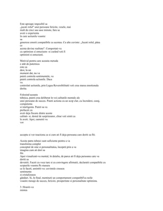 Este aproape imposibil sa
„jucati rolul" unei persoane fericite, vesele, mai
mult de cinci sau sase minute, fara sa
aveti o experienta
în care actiunile voastre
sa
genereze emotii compatibile cu acestea. Cu alte cuvinte: „Jucati rolul, pâna
ce
acesta devine realitate". Comportati-va
cu optimism si entuziasm -si curând veti fi
optimisti si entuziasti.

Motivul pentru care aceasta metoda
e atât de puternica
este ca
desi, la un
moment dat, nu va
puteti controla sentimentele, va
puteti controla actiunile. Daca
va
controlati actiunile, prin Legea Reversibilitatii veti crea starea emotionala
dorita.

Folosind aceasta
tehnica, puteti crea deliberat în voi calitatile mentale ale
unei persoane de succes. Puteti actiona cu un scop clar, cu încredere, curaj,
competenta
si inteligenta. Puteti sa va
prefaceti ca
aveti deja fiecare dintre aceste
calitati- si, destul de surprinzator, chiar veti simti ca
le aveti. Apoi, oamenii va
vor



accepta si vor reactiona ca si cum ati fi deja persoana care doriti sa fiti.

Aceste patru tehnici sunt suficiente pentru a va
transforma complet
conceptul de sine si personalitatea, începeti prin a va
imagina cum ati dori sa
fiti.
Apoi vizualizati-va mental, în detaliu, de parca ati fi deja persoana care va
doriti sa
deveniti. Faceti cu voce tare si cu convingere afirmatii, declaratii compatibile cu
scopurile voastre Pe masura
ce le faceti, amintiti-va: cuvintele creeaza
sentimente
si cristalizeaza
gânduri. Si, în final, mentineti un comportament compatibil'cu noile
voastre mesaje de succes, fericire, prosperitate si personalitate optimista.

5. Hraniti-va
mintea
 