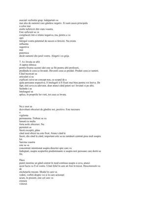 asociati vechiului grup. îndepartati-va
mai ales de oamenii care gândesc negativ. Ei sunt cauza principala
a celor mai
multe nefericiri din viata voastra.
Este suficient sa va
complaceti într-o relatie negativa, rea, pentru a va
opri
întregul vostru potential de succes si fericire. Nu exista
influenta
sugestiva
mai
puternica
decât oamenii din jurul vostru. Alegeti-i cu grija.

7. A-i învata oe altii
A saptea tehnica
pentru fixarea acestei idei este sa fiti pentru altii profesori,
predându-le ceea ce învatati. Deveniti ceea ce predati. Predati ceea ce sunteti.
Când încercati sa
articulati si sa
explicati cuiva un concept nou, cu scopul de a
ajuta persoana respectiva, îl întelegeti si îl fixati mai bine pentru voi însiva. De
fapt, stiti ceva cu adevarat, doar atunci când puteti sa-i învatati si pe altii,
facându-i sa
înteleagasi sa
aplice, în propriile lor vieti, tot ceea ce învata.



Nu e usor sa
dezvoltam obiceiuri de gândire noi, pozitive. Este necesara
o
vigilenta
permanenta. Trebuie sa va
lansati cu multa
forta noile obiceiuri. Nu
permiteti sa
faceti exceptii, pâna
când noul obicei nu este fixat. Atunci când le
faceti, din când în când, important este sa nu ramâneti centrati prea mult asupra
lor.
Sarcina voastra
este sa va
concentrati intentionat asupra directiei spre care va
îndreptati, asupra scopurilor predominante si asupra noii persoane care doriti sa
fiti.

Daca
puteti mentine un gând centrat în mod continuu asupra a ceva, atunci
acest lucru va fi al vostru. Uitati felul în care ati fost în trecut. Descotorositi-va
de
etichetarile trecute. Modul în care va
vedeti, vorbiti despre voi si în care actionati
acum, în prezent, este cel care va
creeaza
viitorul.
 