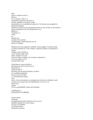 Daca
acum va vedeti asa cum va
doriti sa
fiti, si mergeti, vorbiti si va
comportati ca persoana care doriti sa
deveniti, gândurile si scopurile voastre
predominante se vor materializa în plan fizic. Veti deveni ceea ce gânditi în
majoritatea timpului.
Selectati un obicei sau un comportament pozitiv pe care ati dori sa-l dezvoltati si,
pentru urmatoarele 21 de zile, discipli-nati-va sa
gânditi, sa
vizualizati, sa
rostiti,
sa
afirmati si sa
actionati într-o maniera
corespunzatoare noului obicei pe care ati
dori sa vi-l formati.

Indiferent care sunt scopurile si ambitiile voastre, gânditi si actionati numai
în vederea realizarii lor. Cititi, învatati, vizualizati, afirmati si concentrati-va
asupra
scopului vostru. Gânditi-va
„cum" îl puteti atinge. Daca
puteti, actionati ca si cum
acesta ar fi deja o realitate, sau, cel putin, comportati-va
ca si cum scopul va fi, în
mod inevitabil, atins.

Cheia pentru ca aceste metode sa
functioneze în cazul vostru este sa va
demonstrati ca
sunteti în stare sa
dezvoltati, într-un anumit domeniu, un obicei
sau o atitudine importanta
pe care le-ati ales. Odata
ce v-ati demonstrat aceasta
voua
însiva, veti avea încrederea si convingerea de a face orice schimbare, sau de
a realiza orice scop pe care l-ati stabili pentru voi. în loc sa va
doriti sau sa
sperati,
veti sti ca posibilitatile voastre sunt nelimitate.

CAPITOLUL 4
INTELIGENTA SUPREMA


Lumea noastra
exterioara
corespunde lumii noastre interioare. Ceea ce ni se
întâmpla, depinde într-o mare masura
de ceea ce se întâmpla
în interiorul nostru.
Experienta exterioara
 