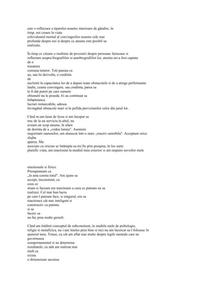 este o reflectare a tiparelor noastre interioare de gândire, în
timp, noi cream în viata
echivalentul mental al convingerilor noastre cele mai
profunde despre noi si despre ce anume este posibil sa
realizam.

În timp ce citeam o multime de povestiri despre persoane faimoase si
reflectam asupra biografiilor si autobiografiilor lor, atentia mi-a fost captata
de o
trasatura
comuna tuturor. Toti pareau ca
au, sau îsi dezvolta, o credinta
de
neclintit în capacitatea lor de a depasi toate obstacolele si de a atinge performante
înalte, ceasta convingere, sau credinta, parea sa
le fi dat puteri pe care oameni
obisnuiti nu le poseda. Ei au continuat sa
înfaptuiasca
lucruri remarcabile, adesea
învingând obstacole mari si în pofida previziunilor celor din jurul lor.

Când m-am lasat de liceu si am început sa
trec de la un serviciu la altul, nu
aveam un scop anume, în afara
de dorinta de a „vedea lumea". Asemeni
majoritatii oamenilor, am alunecat într-o stare „reactiv-sensibila". Acceptam orice
slujba
aparea. Ma
asociam cu oricine se întâmpla sa-mi fie prin preajma, în loc sami
planific viata, am reactionat la mediul meu exterior si am raspuns nevoilor mele



emotionale si fizice.
Presupuneam ca
„în asta consta totul". Am ajuns sa
accept, inconstient, ca
ceea ce
stiam si faceam era maximum a ceea ce puteam eu sa
realizez. Cel mai bun lucru
pe care-l puteam face, si singurul, era sa
reactionez cât mai inteligent si
constructiv cu putinta
si sa
încerc sa
nu fac prea multe greseli.

Când am întâlnit conceptul de subconstient, în studiile mele de psihologie,
religie si metafizica, nu i-am înteles prea bine si nici nu am încercat sa-l folosesc în
ajutorul meu. Totusi, cu cât am aflat mai multe despre legile mentale care ne
guverneaza
comportamentul si ne determina
rezultatele, cu atât am realizat mai
mult ca
exista
o dimensiune ascunsa
 
