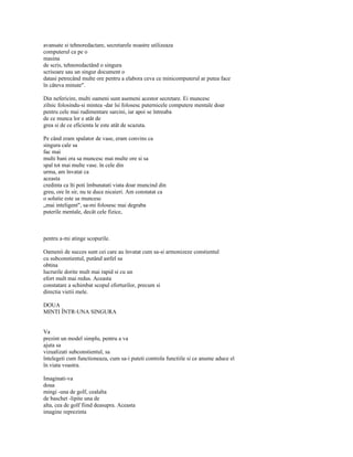 avansate si tehnoredactare, secretarele noastre utilizeaza
computerul ca pe o
masina
de scris, tehnoredactând o singura
scrisoare sau un singur document o
datasi petrecând multe ore pentru a elabora ceva ce minicomputerul ar putea face
în câteva minute".

Din nefericire, multi oameni sunt asemeni acestor secretare. Ei muncesc
zilnic folosindu-si mintea -dar îsi folosesc puternicele computere mentale doar
pentru cele mai rudimentare sarcini, iar apoi se întreaba
de ce munca lor e atât de
grea si de ce eficienta le este atât de scazuta.

Pe când eram spalator de vase, eram convins ca
singura cale sa
fac mai
multi bani era sa muncesc mai multe ore si sa
spal tot mai multe vase. în cele din
urma, am învatat ca
aceasta
credinta ca îti poti îmbunatati viata doar muncind din
greu, ore în sir, nu te duce nicaieri. Am constatat ca
o solutie este sa muncesc
„mai inteligent", sa-mi folosesc mai degraba
puterile mentale, decât cele fizice,



pentru a-mi atinge scopurile.

Oamenii de succes sunt cei care au învatat cum sa-si armonizeze constientul
cu subconstientul, putând astfel sa
obtina
lucrurile dorite mult mai rapid si cu un
efort mult mai redus. Aceasta
constatare a schimbat scopul eforturilor, precum si
directia vietii mele.

DOUA
MINTI ÎNTR-UNA SINGURA


Va
prezint un model simplu, pentru a va
ajuta sa
vizualizati subconstientul, sa
întelegeti cum functioneaza, cum sa-i puteti controla functiile si ce anume aduce el
în viata voastra.

Imaginati-va
doua
mingi -una de golf, cealalta
de baschet -lipite una de
alta, cea de golf fiind deasupra. Aceasta
imagine reprezinta
 