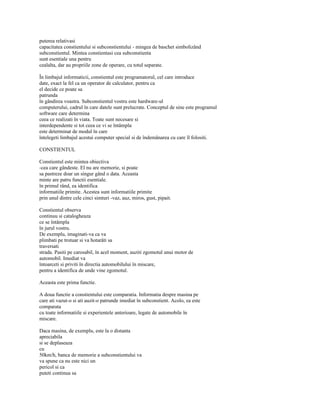 puterea relativasi
capacitatea constientului si subconstientului - mingea de baschet simbolizând
subconstientul. Mintea constientasi cea subconstienta
sunt esentiale una pentru
cealalta, dar au propriile zone de operare, cu totul separate.

În limbajul informaticii, constientul este programatorul, cel care introduce
date, exact la fel ca un operator de calculator, pentru ca
el decide ce poate sa
patrunda
în gândirea voastra. Subconstientul vostru este hardware-ul
computerului, cadrul în care datele sunt prelucrate. Conceptul de sine este programul
software care determina
ceea ce realizati în viata. Toate sunt necesare si
interdependente si tot ceea ce vi se întâmpla
este determinat de modul în care
întelegeti limbajul acestui computer special si de îndemânarea cu care îl folositi.

CONSTIENTUL

Constientul este mintea obiectiva
-cea care gândeste. El nu are memorie, si poate
sa pastreze doar un singur gând o data. Aceasta
minte are patru functii esentiale.
în primul rând, ea identifica
informatiile primite. Acestea sunt informatiile primite
prin unul dintre cele cinci simturi -vaz, auz, miros, gust, pipait.

Constientul observa
continuu si catalogheaza
ce se întâmpla
în jurul vostru.
De exemplu, imaginati-va ca va
plimbati pe trotuar si va hotarâti sa
traversati
strada. Pasiti pe carosabil, în acel moment, auziti zgomotul unui motor de
automobil. Imediat va
întoarceti si priviti în directia automobilului în miscare,
pentru a identifica de unde vine zgomotul.

Aceasta este prima functie.

A doua functie a constientului este comparatia. Informatia despre masina pe
care ati vazut-o si ati auzit-o patrunde imediat în subconstient. Acolo, ea este
comparata
cu toate informatiile si experientele anterioare, legate de automobile în
miscare.

Daca masina, de exemplu, este la o distanta
apreciabila
si se deplaseaza
cu
50km/h, banca de memorie a subconstientului va
va spune ca nu este nici un
pericol si ca
puteti continua sa
 