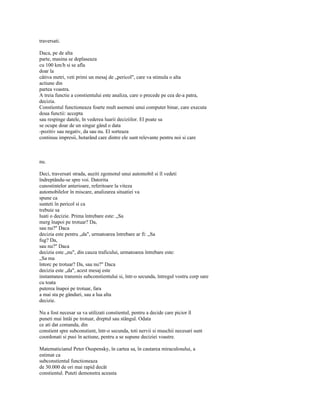 traversati.

Daca, pe de alta
parte, masina se deplaseaza
cu 100 km/h si se afla
doar la
câtiva metri, veti primi un mesaj de „pericol", care va stimula o alta
actiune din
partea voastra.
A treia functie a constientului este analiza, care o precede pe cea de-a patra,
decizia.
Constientul functioneaza foarte mult asemeni unui computer binar, care executa
doua functii: accepta
sau respinge datele, în vederea luarii deciziilor. El poate sa
se ocupe doar de un singur gând o data
-pozitiv sau negativ, da sau nu. El sorteaza
continuu impresii, hotarând care dintre ele sunt relevante pentru noi si care



nu.

Deci, traversati strada, auziti zgomotul unui automobil si îl vedeti
îndreptându-se spre voi. Datorita
cunostintelor anterioare, referitoare la viteza
automobilelor în miscare, analizarea situatiei va
spune ca
sunteti în pericol si ca
trebuie sa
luati o decizie. Prima întrebare este: „Sa
merg înapoi pe trotuar? Da,
sau nu?" Daca
decizia este pentru „da", urmatoarea întrebare ar fi: „Sa
fug? Da,
sau nu?" Daca
decizia este „nu", din cauza traficului, urmatoarea întrebare este:
„Sa ma
întorc pe trotuar? Da, sau nu?" Daca
decizia este „da", acest mesaj este
instantaneu transmis subconstientului si, într-o secunda, întregul vostru corp sare
cu toata
puterea înapoi pe trotuar, fara
a mai sta pe gânduri, sau a lua alta
decizie.

Nu a fost necesar sa va utilizati constientul, pentru a decide care picior îl
puneti mai întâi pe trotuar, dreptul sau stângul. Odata
ce ati dat comanda, din
constient spre subconstient, într-o secunda, toti nervii si muschii necesari sunt
coordonati si pusi în actiune, pentru a se supune deciziei voastre.

Matematicianul Peter Ouspensky, în cartea sa, în cautarea miraculosului, a
estimat ca
subconstientul functioneaza
de 30.000 de ori mai rapid decât
constientul. Puteti demonstra aceasta
 