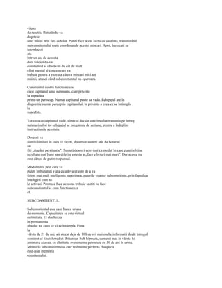 viteza
de reactie, fluturându-va
degetele
unei mâini prin fata ochilor. Puteti face acest lucru cu usurinta, transmitând
subconstientului toate coordonatele acestei miscari. Apoi, încercati sa
introduceti
ata
într-un ac, de aceasta
data folosindu-va
constientul si observati de cât de mult
efort mental si concentrare va
trebuie pentru a executa câteva miscari mici ale
mâinii, atunci când subconstientul nu opereaza.

Constientul vostru functioneaza
ca si capitanul unui submarin, care priveste
la suprafata
printr-un periscop. Numai capitanul poate sa vada. Echipajul are la
dispozitie numai perceptia capitanului, în privinta a ceea ce se întâmpla
la
suprafata.

Tot ceea ce capitanul vede, simte si decide este imediat transmis pe întreg
submarinul si tot echipajul se pregateste de actiune, pentru a îndeplini
instructiunile acestuia.

Deseori va
simtiti limitati în ceea ce faceti, deoarece sunteti atât de hotarâti
sa
fiti „stapâni pe situatie". Sunteti deseori convinsi ca modul în care puteti obtine
rezultate mai bune sau diferite este de a „face eforturi mai mari". Dar acesta nu
este câtusi de putin raspunsul.

Modalitatea prin care va
puteti îmbunatati viata cu adevarat este de a va
folosi mai mult inteligenta superioara, puterile voastre subconstiente, prin faptul ca
întelegeti cum sa
le activati. Pentru a face aceasta, trebuie sastiti ce face
subconstientul si cum functioneaza
el.

SUBCONSTIENTUL

Subconstientul este ca o banca uriasa
de memorie. Capacitatea sa este virtual
nelimitata. El stocheaza
în permanenta
absolut tot ceea ce vi se întâmpla. Pâna
la
vârsta de 21 de ani, ati stocat deja de 100 de ori mai multe informatii decât întregul
continut al Enciclopediei Britanice. Sub hipnoza, oamenii mai în vârsta îsi
amintesc adesea, cu claritate, evenimente petrecute cu 50 de ani în urma.
Memoria subconstientului este realmente perfecta. Suspecta
este doar memoria
constientului.
 