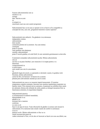 Functia subconstientului este sa
stocheze si sa
extraga
date. Sarcina sa este
sa
se asigure ca
reactionati exact asa cum sunteti programati.

Subconstientul face ca tot ceea ce spuneti si tot ce faceti sa fie compatibil cu
conceptul de sine, care este „programul maiestriei voastre supreme".



Subconstientul este subiectiv. Nu gândeste si nu rationeaza
independent; mintea
subconstienta
doar asculta
comenzile primite de la constient. Asa cum mintea
constienta
poate fi socotita
caun gradinar care planteaza
seminte, subconstientul
poate fi socotit gradina, ori solul fertil, în care semintele germineazasi se dezvolta.

Constientul comandasi subconstientul asculta. Mintea subconstienta
este un
servitor ce nu pune întrebari, care munceste zi si noapte pentru a va
determina
comportamentul sa
se potriveasca
unui model care este în concordanta
cu
gândurile legate de emotii, cu sperantele si dorintele voastre, în gradina vietii
fiecaruia, mintea subconstienta
creste fie flori, fie buruieni -în functie de ce anume
plantati prin echivalentele mentale pe care le creati.

Subconstientul are ceea ce se numeste impuls homeostatic. El mentine
temperatura corpului constanta, întocmai cum mentine regularitatea respiratiei sia
batailor inimii. Prin sistemul nervos autonom, el pastreaza un echilibru între sutele
de substante chimice din miliarde de celule, pentru ca întregul mecanism fizic sa
functioneze armonios, în majoritatea timpului.

Subconstientul practica
si el homeostaza în tarâmul mentalului,
determinându-va sa
gânditi si sa
actionati într-o maniera
conforma
cu ceea ce ati
facut si ati spus în trecut. Toate obiceiurile de gândire si actiune sunt stocate în
subconstient. El a memorat toate zonele voastre de confort si actioneaza
ca sa va
pastreze acolo. Mintea subconstienta va face sa va
simtiti incomod din punct de
vedere emotional si fizic, ori de câte ori încercati sa faceti ceva nou sau diferit, sau
 