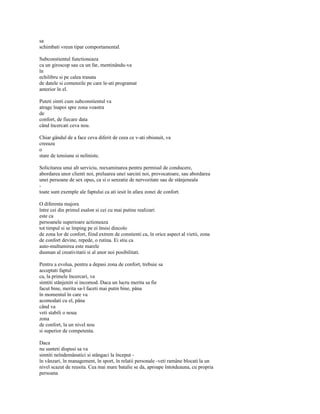 sa
schimbati vreun tipar comportamental.

Subconstientul functioneaza
ca un giroscop sau ca un far, mentinându-va
în
echilibru si pe calea trasata
de datele si comenzile pe care le-ati programat
anterior în el.

Puteti simti cum subconstientul va
atrage înapoi spre zona voastra
de
confort, de fiecare data
când încercati ceva nou.

Chiar gândul de a face ceva diferit de ceea ce v-ati obisnuit, va
creeaza
o
stare de tensiune si neliniste.

Solicitarea unui alt serviciu, reexaminarea pentru permisul de conducere,
abordarea unor clienti noi, preluarea unei sarcini noi, provocatoare, sau abordarea
unei persoane de sex opus, ca si o senzatie de nervozitate sau de stânjeneala
-
toate sunt exemple ale faptului ca ati iesit în afara zonei de confort.

O diferenta majora
între cei din primul esalon si cei cu mai putine realizari
este ca
persoanele superioare actioneaza
tot timpul si se împing pe ei însisi dincolo
de zona lor de confort, fiind extrem de constienti ca, în orice aspect al vietii, zona
de confort devine, repede, o rutina. Ei stiu ca
auto-multumirea este marele
dusman al creativitatii si al unor noi posibilitati.

Pentru a evolua, pentru a depasi zona de confort, trebuie sa
acceptati faptul
ca, la primele încercari, va
simtiti stânjeniti si incomod. Daca un lucru merita sa fie
facut bine, merita sa-l faceti mai putin bine, pâna
în momentul în care va
acomodati cu el, pâna
când va
veti stabili o noua
zona
de confort, la un nivel nou
si superior de competenta.

Daca
nu sunteti dispusi sa va
simtiti neîndemânatici si stângaci la început -
în vânzari, în management, în sport, în relatii personale -veti ramâne blocati la un
nivel scazut de reusita. Cea mai mare batalie se da, aproape întotdeauna, cu propria
persoana
 