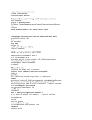 -si cea mai mare provocare este sa va
eliberati de vechile moduri
obisnuite de gândire si actiune.

În Capitolul 2, am prezentat sapte legi mentale si am explicat cum tot ceea
ce vi se întâmpla
porneste de la gândurile voastre.
în Capitolul 3 am explicat cum programul maiestriei supreme, conceptul de sine,
va
determina
modul de gândire -în special cauza aparitiei temerilor voastre.



Subconstientul contine nard disc-u/m care sunt stocate instructiunile pentru
aceste legi. în plus, mai exista
înca
trei legi care va
ajuta sa va
explicati cine
sunteti astazi si de ce vi se întâmpla
ceea ce vi se întâmpla.

LEGEA ACTIVITATII SUBCONSTIENTULUI

Legea activitatii subconstientului afuma ca
orice idee sau gând pe care le
acceptati ca adevarate în mintea rationala, vor fi imediat acceptate de catre
subconstient. Subconstientul va începe sa
actioneze pe loc, pentru a le transforma
în realitate.

Mintea subconstienta
este sediul Legii atractiei, statia de transmitere a
vibratiilor mentale si a energiei gândurilor. Când începeti sa
credeti ca
puteti face
ceva, subconstientul transmite energii mentale, iar voi începeti sa
atrageti
persoanele si împrejurarile aflate în armonie cu noile voastre gânduri predominante.
Subconstientul pune în ordine tipurile de informatii primite din mediul
înconjurator, pe care le vedeti, le auziti si ie constientizati. El va va face sensibili la
orice informatie despre care ati spus ca
este importanta. Si, cu cât sunteti mai
sensibili fata
de o anumita
tema, cu atât mai rapid subconstientul va va alerta cu
privire la lucrurile pe care le puteti face pentru a o transforma în realitate.

De exemplu, daca
doriti sa
cumparati omasina
sport rosie, brusc veti începe
sa vedeti pretutindeni masini sport rosii. Daca
începeti sa
planuiti o vacanta
 