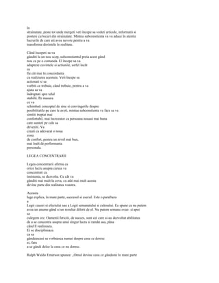 în
strainatate, peste tot unde mergeti veti începe sa vedeti articole, informatii si
postere cu locuri din strainatate. Mintea subconstienta va va aduce în atentie
lucrurile de care ati avea nevoie pentru a va
transforma dorintele în realitate.

Când începeti sa va
gânditi la un nou scop, subconstientul preia acest gând
nou ca pe o comanda. El începe sa va
adapteze cuvintele si actiunile, astfel încât
sa
fie cât mai în concordanta
cu realizarea acestuia. Veti începe sa
actionati si sa
vorbiti ce trebuie, când trebuie, pentru a va
ajuta sa va
îndreptati spre telul
stabilit. Pe masura
ce va
schimbati conceptul de sine si convingerile despre
posibilitatile pe care le aveti, mintea subconstienta va face sa va
simtiti treptat mai
confortabil, mai încrezator ca persoana nouasi mai buna
care sunteti pe cale sa
deveniti. Va
creati cu adevarat o noua
zona
de confort, pentru un nivel mai bun,
mai înalt de performanta
personala.

LEGEA CONCENTRARII

Legea concentrarii afirma ca
orice lucru asupra caruia va
concentrati cu
insistenta, se dezvolta. Cu cât va
gânditi mai mult la ceva, cu atât mai mult acesta
devine parte din realitatea voastra.

Aceasta
lege explica, în mare parte, succesul si esecul. Este o parafraza
a
Legii cauzei si efectului sau a Legii semanatului si culesului. Ea spune ca nu putem
avea un anume gând si un rezultat diferit de el. Nu putem semana ovaz- si apoi
sa
culegem orz. Oamenii fericiti, de succes, sunt cei care si-au dezvoltat abilitatea
de a se concentra asupra unui singur lucru si ramân asa, pâna
când îl realizeaza.
Ei se disciplineaza
ca sa
gândeascasi sa vorbeasca numai despre ceea ce doresc
ei, fara
a se gândi deloc la ceea ce nu doresc.

Ralph Waldo Emerson spunea: „Omul devine ceea ce gândeste în mare parte
 