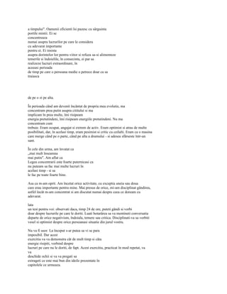 a timpului". Oamenii eficienti îsi pazesc cu sârguinta
portile mintii. Ei se
concentreaza
numai asupra lucrurilor pe care le considera
cu adevarat importante
pentru ei. Ei insista
asupra dorintelor lor pentru viitor si refuza sa-si alimenteze
temerile si îndoielile, în consecinta, ei par sa
realizeze lucruri extraordinare, în
aceeasi perioada
de timp pe care o persoana medie o petrece doar ca sa
traiasca




de pe o zi pe alta.

În perioada când am devenit încântat de propria mea evolutie, ma
concentram prea putin asupra cititului si ma
implicam în prea multe, îmi risipeam
energia pretutindeni, îmi risipeam energiile pretutindeni. Nu ma
concentram cum
trebuie. Eram ocupat, angajat si extrem de activ. Eram optimist si atras de multe
posibilitati, dar, în acelasi timp, eram pesimist si critic cu ceilalti. Eram ca o masina
care merge când pe o parte, când pe alta a drumului - si adesea sfârseste într-un
sant.

În cele din urma, am învatat ca
„mai mult înseamna
mai putin". Am aflat ca
Legea concentrarii este foarte puternicasi ca
nu puteam sa fac mai multe lucruri în
acelasi timp - si sa
le fac pe toate foarte bine.

Asa ca m-am oprit. Am încetat orice activitate, cu exceptia uneia sau doua
care erau importante pentru mine. Mai presus de orice, mi-am disciplinat gândirea,
astfel încât m-am concentrat si am discutat numai despre ceea ce doream cu
adevarat.

lata
un test pentru voi: observati daca, timp 24 de ore, puteti gândi si vorbi
doar despre lucrurile pe care le doriti. Luati hotarârea sa va mentineti conversatia
departe de orice negativism, îndoiala, temere sau critica. Disciplinati-va sa vorbiti
vesel si optimist despre orice persoanasi situatie din jurul vostru.

Nu va fi usor. La început s-ar putea sa vi se para
imposibil. Dar acest
exercitiu va va demonstra cât de mult timp si câta
energie risipiti, vorbind despre
lucruri pe care nu le doriti, de fapt. Acest exercitiu, practicat în mod repetat, va
va
deschide ochii si va va pregati sa
extrageti ce este mai bun din ideile prezentate în
capitolele ce urmeaza.
 