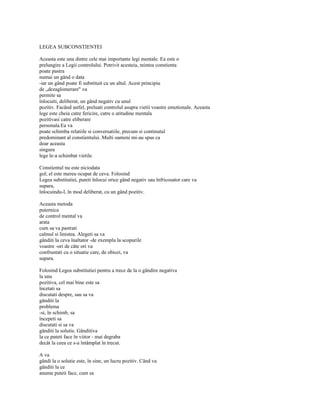 LEGEA SUBCONSTIENTEI

Aceasta este una dintre cele mai importante legi mentale. Ea este o
prelungire a Legii controlului. Potrivit acesteia, mintea constienta
poate pastra
numai un gând o data
-iar un gând poate fi substituit cu un altul. Acest principiu
de „dezaglomerare" va
permite sa
înlocuiti, deliberat, un gând negativ cu unul
pozitiv. Facând astfel, preluati controlul asupra vietii voastre emotionale. Aceasta
lege este cheia catre fericire, catre o atitudine mentala
pozitivasi catre eliberare
personala.Ea va
poate schimba relatiile si conversatiile, precum si continutul
predominant al constientului. Multi oameni mi-au spus ca
doar aceasta
singura
lege le-a schimbat vietile.

Constientul nu este niciodata
gol; el este mereu ocupat de ceva. Folosind
Legea substitutiei, puteti înlocui orice gând negativ sau înfricosator care va
supara,
înlocuindu-l, în mod deliberat, cu un gând pozitiv.

Aceasta metoda
puternica
de control mental va
arata
cum sa va pastrati
calmul si linistea. Alegeti sa va
gânditi la ceva înaltator -de exemplu la scopurile
voastre -ori de câte ori va
confruntati cu o situatie care, de obicei, va
supara.

Folosind Legea substitutiei pentru a trece de la o gândire negativa
la una
pozitiva, cel mai bine este sa
încetati sa
discutati despre, sau sa va
gânditi la
problema
-si, în schimb, sa
începeti sa
discutati si sa va
gânditi la solutie. Gânditiva
la ce puteti face în viitor - mai degraba
decât la ceea ce s-a întâmplat în trecut.

A va
gândi la o solutie este, în sine, un lucru pozitiv. Când va
gânditi la ce
anume puteti face, cum sa
 