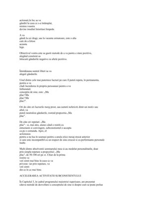actionati,în loc sa va
gânditi la ceea ce s-a întâmplat,
mintea voastra
devine imediat linistitasi limpede.

A va
gândi la cei dragi, sau la vacanta urmatoare, este o alta
cale de a folosi
aceasta
lege.

Obiectivul vostru este sa gasiti metode de a va pastra o stare pozitiva,
alegând constient sa
înlocuiti gândurile negative cu altele pozitive.



Întotdeauna sunteti liberi sa va
alegeti gândurile.

Unul dintre cele mai puternice lucruri pe care îl puteti repeta, în permanenta,
pentru a va
cladi încrederea în propria persoanasi pentru a va
îmbunatati
conceptia de sine, este: „Ma
plac! Ma
plac! Ma
plac!".

Ori de câte ori lucrurile merg prost, sau sunteti nefericiti dintr-un motiv sau
altul, va
puteti neutraliza gândurile, rostind propozitia „Ma
plac".

De câte ori repetati: „Ma
plac" - si, mai ales, atunci când o rostiti cu
entuziasm si convingere, subconstientul o accepta
ca pe o comanda. Apoi, el
actioneaza
pentru a nu lua în seamasi pentru a anula orice mesaj stocat anterior
si care este incompatibil cu un respect de sine crescut si cu performante personale
înalte.

Multi dintre absolventii seminarului meu si-au modelat personalitatile, doar
prin simpla repetare a propozitiei: „Ma
plac", de 50-100 ori pe zi. Chiar de la prima
rostire va
veti simti mai bine în ceea ce va
priveste -iar prin repetare, va
veti simti
din ce în ce mai bine.

ACCELERAREA ACTIVITATII SUBCONSTIENTULUI

În Capitolul 3, în cadrul programului maiestriei superioare, am prezentat
câteva metode de dezvoltare a conceptului de sine si despre cum se poate prelua
 