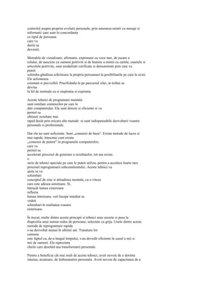 controlul asupra propriei evolutii personale, prin saturarea mintii cu mesaje si
informatii care sunt în concordanta
cu tipul de persoana
care va
doriti sa
deveniti.

Metodele de vizualizare, afirmatie, exprimare cu voce tare, de jucare a
rolului, de asociere cu oameni potriviti si de hranire a mintii cu cartile, casetele si
articolele potrivite, sunt modalitati verificate si demonstrate prin care va
puteti
schimba gândirea referitoare la propria persoanasi la posibilitatile pe care le aveti.
Ele actioneaza
constant si previzibil. Practfcându-le pe parcursul zilei, ar trebui sa
devina
la fel de normale ca si inspiratia si expiratia.

Aceste tehnici de programare mentala
sunt similare comenzilor pe care le
dati computerului. Ele sunt directe si eficiente si va
permit sa
obtineti rezultate mai
rapid decât prin oricare alte metode -si sunt indispensabile dezvoltarii voastre
personale si profesionale.

Dar ele nu sunt suficiente. Sunt „comenzi de baza". Exista metode de lucru si
mai rapide, întocmai cum exista
„comenzi de putere" în programele computerelor,
care va
permit sa
accelerati procesul de generare a rezultatelor, tot asa exista
o
serie de tehnici speciale pe care le puteti utiliza, pentru a accelera foarte tare
procesul reprogramarii subconstientului. Aceste tehnici va
ajuta sa va
schimbati
conceptul de sine si atitudinea mentala, cu o viteza
care este adesea uimitoare. Si,
întrucât lumea exterioara
reflecta
lumea interioara, veti începe imediat sa
vedeti
schimbari în realitatea voastra
exterioara.

În trecut, multe dintre aceste principii si tehnici erau secrete si puse la
dispozitia unui numar redus de persoane, selectate cu grija. Unele dintre aceste
metode de reprogramare rapida
s-au dezvoltat numai în ultimii ani. Trasatura lor
comuna
este faptul ca, de-a lungul timpului, s-au dovedit eficiente în cazul a mii si
mii de oameni. Ele reprezinta
cheile care deschid usa transformarii personale.

Pentru a beneficia cât mai mult de aceste tehnici, aveti nevoie de o dorinta
intensa, arzatoare, de îmbunatatire personala. Aveti nevoie de capacitatea de a
 