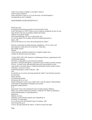 crede si de a insista cu rabdare, cu încredere, stiind ca
exista un efect cumulat al
tuturor eforturilor voastre si ca, în cele din urma, veti primi bogatia si
recompensele pe care le asteptati.

DESCOPERIREA SUBCONSTIENTULUI



Primul pas urias
în domeniul transformarii personale a fost facut de Dr. Emile
Coue* din Geneva, în 1895. Clinica sa avea o medie de recuperare de cinci ori mai
mare decât în clini-cile sau spitalele similare din Europa.
Tehnica sa era atât de simpla
încât, timp îndelungat, nici nu i s-a dat crezare, nici
nu a fost acceptata. Pur si simplu, doctorul îsi îndemna pacientii sa
spuna: „Ma
simt tot mai bine, pe zi ce trece, din toate punctele de vedere".

Doctorii si asistentele îsi salutau pacientii, spunându-le: „Pe zi ce trece, sub
toate aspectele, aratati din ce în ce mai bine". Chiar daca
pare simpla, aceasta
formula
a facut miracole, ducând la însanatosiri si recuperari rapide, într-o
varietate de afectiuni minore sau majore.

* Emile COUE 1857-1926, farmacist si psihoterapeut francez, organizatorul scolii
de Psihologie Aplicata
din Nancy. A descoperit ca, prin activarea resurselor
interioare si folosind autosugestia, o persoana îsi poate conduce mai bine existenta.
El scrie: „în cazul în care subconstientul nostru este sursa multelor rele din
viata noastra, el ne poate aduce si vindecarea afectiunilor noastre morale si fizice.
El declara: „Aveti în voi însiva
instrumentul propriei voastre vindecari". „Ma
simt
tot mal bine, pe zi ce trece, din toate punctele de vedere*, este formula cunoscuta
de catre toata
lumea, formula
care trebuie pronuntata
de douazeci de ori, cu voce
înceata, dimineata si seara, ca pe o litanie, într-o stare de relaxare. Subconstientul
nostru poate fi reprogramat în întregime, prin aceasta
propozitie simpla, pozitiva.
N. T.
Succesul dr. Coue a fost continuat de catre un medic german, Johannes
Shulz, care a folosit metode de accelerare a vindecarii. Dr. Shulz era psiholog si
cerceta metode pentru a-si ajuta pacientii sa
depaseasca
depresia, nevroza,
anxietatea si alte afectiuni mentale care îi împiedicau sa
fie fericiti. El a descoperit
ca, cu cât era cineva mai relaxaiIn timp ce îsi spunea: „Ma
simt tot mai bine, pe zi
ce trece, din toate punctele de vedere", cu atât îsi revenea mai rapid.

Dupa
 