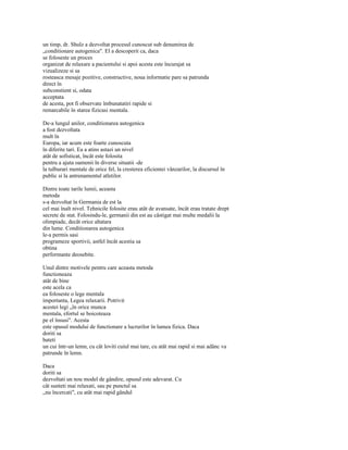 un timp, dr. Shulz a dezvoltat procesul cunoscut sub denumirea de
„conditionare autogenica". El a descoperit ca, daca
se foloseste un proces
organizat de relaxare a pacientului si apoi acesta este încurajat sa
vizualizeze si sa
rosteasca mesaje pozitive, constructive, noua informatie pare sa patrunda
direct în
subconstient si, odata
acceptata
de acesta, pot fi observate îmbunatatiri rapide si
remarcabile în starea fizicasi mentala.

De-a lungul anilor, conditionarea autogenica
a fost dezvoltata
mult în
Europa, iar acum este foarte cunoscuta
în diferite tari. Ea a atins astazi un nivel
atât de sofisticat, încât este folosita
pentru a ajuta oamenii în diverse situatii -de
la tulburari mentale de orice fel, la cresterea eficientei vânzarilor, la discursul în
public si la antrenamentul atletilor.

Dintre toate tarile lumii, aceasta
metoda
s-a dezvoltat în Germania de est la
cel mai înalt nivel. Tehnicile folosite erau atât de avansate, încât erau tratate drept
secrete de stat. Folosindu-le, germanii din est au câstigat mai multe medalii la
olimpiade, decât orice altatara
din lume. Conditionarea autogenica
le-a permis sasi
programeze sportivii, astfel încât acestia sa
obtina
performante deosebite.

Unul dintre motivele pentru care aceasta metoda
functioneaza
atât de bine
este acela ca
ea foloseste o lege mentala
importanta, Legea relaxarii. Potrivit
acestei legi „în orice munca
mentala, efortul se boicoteaza
pe el însusi". Acesta
este opusul modului de functionare a lucrurilor în lumea fizica. Daca
doriti sa
bateti
un cui într-un lemn, cu cât loviti cuiul mai tare, cu atât mai rapid si mai adânc va
patrunde în lemn.

Daca
doriti sa
dezvoltati un nou model de gândire, opusul este adevarat. Cu
cât sunteti mai relaxati, sau pe punctul sa
„nu încercati", cu atât mai rapid gândul
 