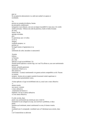 pare sa
fie acceptat de subconstient si cu atât mai curând vor aparea si
rezultatele.

Va
prezint un exemplu de tehnica, bazata
pe principiile conditionarii
autogenice si pe relaxare, care are un impact incredibil în viata mea si în vietile
multor persoane. Tehnica este atât de puternica, încât ar trebui învatata
de toata
lumea. Nu da
aproape niciodata
gres
în ajutorul pe care vi-l ofera
ca sa va
atingeti
scopurile propuse, va
permite sa
învingeti teama si îngrijorarea si sa
aveti
sentimente de calm, încredere si autocontrol.

Aceasta
tehnica
se bazeaza
pe o alta
aplicare a Legii reversibilitatii. Va
amintiti prima aplicare a acestei legi, nu-i asa? Ea afirma ca, asa cum sentimentele
genereaza
actiuni, actiunile genereaza
sentimente. Puteti sa va
dati nastere la
sentimente - si atunci sentimentele vor genera actiuni compatibile cu ele. Fiecare
se creeaza
reciproc. Acesta este un aspect esential al accesarii mintii superioare si
al descatusarii potentialului vostru.

A doua aplicare a Legii reversibilitatii este ca, exact cum o stare obiectiva
-o
anume reusita
sau succes -creeaza
o stare subiectiva
-sentimente de fericire si
împlinire -tot asa si starea subiectiva
va crea starea obiectiva.

Cu alte cuvinte, daca
puteti crea sentimentul sau emotia pe care o traiti în
momentul în care atingeti un scop, sau rezolvati o problema, si daca
puteti
mentine acel sentiment, atunci sentimentul va crea, în lumea voastra
fizica,
rezultatul care îi corespunde -rezultatul care ar fi declansat acea emotie, daca
el
s-ar fi materializat cu adevarat.
 