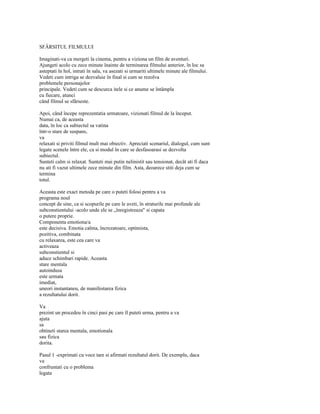 SFÂRSITUL FILMULUI

Imaginati-va ca mergeti la cinema, pentru a viziona un film de aventuri.
Ajungeti acolo cu zece minute înainte de terminarea filmului anterior, în loc sa
asteptati în hol, intrati în sala, va asezati si urmariti ultimele minute ale filmului.
Vedeti cum intriga se dezvaluie în final si cum se rezolva
problemele personajelor
principale. Vedeti cum se descurca itele si ce anume se întâmpla
cu fiecare, atunci
când filmul se sfârseste.

Apoi, când începe reprezentatia urmatoare, vizionati filmul de la început.
Numai ca, de aceasta
data, în loc ca subiectul sa vatina
într-o stare de suspans,
va
relaxati si priviti filmul mult mai obiectiv. Apreciati scenariul, dialogul, cum sunt
legate scenele între ele, ca si modul în care se desfasoarasi se dezvolta
subiectul.
Sunteti calm si relaxat. Sunteti mai putin nelinistit sau tensionat, decât ati fi daca
nu ati fi vazut ultimele zece minute din film. Asta, deoarece stiti deja cum se
termina
totul.

Aceasta este exact metoda pe care o puteti folosi pentru a va
programa noul
concept de sine, ca si scopurile pe care le aveti, în straturile mai profunde ale
subconstientului -acolo unde ele se „înregistreaza" si capata
o putere proprie.
Componenta emotiona/a
este decisiva. Emotia calma, încrezatoare, optimista,
pozitiva, combinata
cu relaxarea, este cea care va
activeaza
subconstientul si
aduce schimbari rapide. Aceasta
stare mentala
autoindusa
este urmata
imediat,
uneori instantaneu, de manifestarea fizica
a rezultatului dorit.

Va
prezint un procedeu în cinci pasi pe care îl puteti urma, pentru a va
ajuta
sa
obtineti starea mentala, emotionala
sau fizica
dorita.

Pasul 1 -exprimati cu voce tare si afirmati rezultatul dorit. De exemplu, daca
va
confruntati cu o problema
legata
 