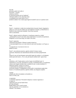 deo alta
persoana, puteti rosti calm si
încrezator: „Aceasta
situatie se rezolva
în mod fericit pentru toti cei implicati".
Afirmatia trebuie sa fie o descriere clara
a rezultatului sau a starii dorite. Nu va
pierdeti în detalii. Nu va faceti griji legate de modul în care se va petrece acest



lucru.

Pasul 2 - vizualizati si vedeti clar rezultatul dorit al acestei situatii. Imaginativa
atât pe voi, cât si pe toti ceilalti care sunt implicati în situatie, ca fiind fericiti si
linistiti în ceea ce priveste rezultatul. Acest lucru necesita
efort si concentrare.

Pasul 3 -aduceti emotie în afirmatia si vizualizarea respectiva, creând
„sentimentul" pe care îl veti simti, atunci când totul se va rezolva în mod fericit.
Imaginati-va ca ati reusit deja, iar scopul a fost atins.

Pasul 4 -reprezinta
catalizatorul procedeului. Eliberati complet situatia-nu
va mai preocupati de ea, ca si cum cineva în care aveti încredere v-ar fi spus ca
se
va ocupa de tot, si nu mai are rost sa va
gânditi la nimic.

Pasul 5 -este realizarea practica, aparitia solutiei în lumea voastra
exterioara. Realizarea sau materializarea dorintei este direct proportionala
cu
masura în care ati lasat deoparte toate grijile legate de rezultat si v-ati îndreptat
atentia spre alte lucruri. „Ti se va da, pe masura credintei tale", spune lisus.

Va
reamintesc, cele 5 trepte pentru a activa Legea reversibilitatii sunt: 1)
exprimarea cu voce tare, articularea în cuvinte a rezultatului dorit; 2) vizualizarea,
crearea unei imagini mentale clare a modului în care va arata rezultatul; 3)
inducerea emotiei, crearea în voi însiva
a sentimentelor de satisfactie care ar însoti
rezolvarea situatiei; 4) îndepartarea oricarei griji si concentrarea asupra altor
lucruri; si 5) realizarea practica, aparitia solutiei, sau atingerea scopului.

Aceasta
atitudine de calm, de asteptare cu încredere ca
totul va fi bine, este

o experienta
a constiintei superioare. Persoanele religioase o numesc rugaciune si
se spune ca
rugaciunea este cea mai înalta forma
de a face afirmatii.
Ralph Waldo Trine a numit aceasta
stare de constiinta: a fi „în armonie cu
infinitul". Nu conteaza
 