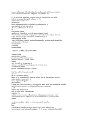 începea la 1 ianuarie si, la sfârsitul anului, când au recitit listele, au constatat ca
multe dintre telurile lor au fost îndeplinite într-un fel sau altul.

Cu cât scrieti mai des telurile propuse, cu atât se materializeaza mai rapid.
Folositi un carnetel si notati-le în fiecare zi. Va
ia doar câteva minute, dar va
programeaza
pentru orele care urmeaza. Scriind si rescriind scopurile, va
convingeti din ce în ce mai mult ca
ele sunt posibil de atins. Pe masura
ce
convingerea voastra
se adânceste si încrederea creste, deveniti mai atenti si mai
Constienti de oportunitatile ce apar pentru a le transforma în realitate. Activati
Legea atractiei si Legea concordantei, iar telurile încep sa
se materializeze în jurul
vostru. Multi dintre cursantii seminarului meu au fost surprinsi de cât de rapid li s-
au îmbunatatit vietile, dupa
ce au început sa
foloseasca
aceasta metoda.

TEHNICA AFIRMATIEI STANDARD

A doua tehnica
de programare mentala
pe care o puteti folosi este „tehnica
afirmatiei standard". Aceasta consta
în a va
scrie scopurile cu litere groase pe
cartonase mici. Scrieti lucrurile pe care le doriti sub forma
de afirmatii, la timpul
prezent, folosind cuvinte clare si concise.

Este bine sa folositi aceasta metoda
de doua
ori pe zi, dimineata si seara.
Gasiti un loc în care puteti fi singuri si linistiti, timp de câteva minute. Inspirati
adânc de câteva ori, pentru a va
relaxa organismul si pentru a va
pregati mintea.
Expirati usor. Stati confortabil, cu cartonasele în poala. Apoi, cititi primul scop. închideti
ochii si repetati-i de cinci ori. Vizualizati-l asa cum ar arata daca
s-ar fi
împlinit deja. Imaginati-va
cum ati vorbi, umbla si actiona, daca
scopul ar fi o
realitate în acest moment. Induceti emotie în imaginea acestui scop si creati
sentimentul de placere si fericire care ar însoti împlinirea cu succes a dorintei
voastre.

Apoi inspirati adânc, expirati si, cu încredere, lasati scopul sa
prinda
aripi.
Repetati acest procedeu cu fiecare scop pe care-l aveti, în felul acesta,
subconstientul poate actiona eficient pentru 10-15 scopuri simultan (în Capitolul 5
 