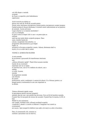 veti afla despre o metoda
avansata
de fixare a scopurilor, prin îndemânarea
superioara).

Acest exercitiu nu trebuie sa
dureze mai mult de 30-60 de secunde pentru
fiecare scop, maximum cincisprezece minute pentru cincisprezece scopuri propuse.
Facând aceasta în fiecare dimineata, îi trimiteti mintii subconstiente un set puternic
de semnale. Acesta activeaza
Legea atractiei si va mareste atentialatot <
cea ce se întâmpla
în jurul vostru în timpul zilei si care v-ar putea ajuta sa
realizati
unul sau mai multe dintre scopurile propuse. Daca
seara, imediat înainte de
culcare, recapitulati lista telurilor, va
programati subconstientul ca, pe timpul
noptii, sa
actioneze în favoarea scopurilor voastre. Adesea, dimineata când va
treziti, el va va oferi idei si solutii.

TEHNICA AFIRMATIEI RAPIDE

A treia metoda
de accelerare a procesului de transformare interioara
este
„tehnica afirmatiei rapide". Puteti folosi aceasta metoda
înainte de un eveniment
important care nu se repeta
în mod frecvent, cum ar fi o întâlnire de afaceri, sau o
sedinta
cu seful. Aceasta
metoda
de programare mentala
este folosita
de oratori
profesionisti, actori, moderatori si oameni de afaceri. Ei o folosesc pentru a se
pregati pentru evenimentele în care este important sa
se afirme.



Tehnica afirmatiei rapide consta
în parcurgerea pasilor necesari pregatirii
mentale, pasi pe care i-am amintit mai devreme. Este un fel de încalzire mentala.
O puteti face în mai putin de treizeci de secunde. O puteti face în masina, în lift, în
baie.
Modul în care actioneaza
este simplu, închideti ochii, afirmati rezultatul scopului,
vizualizati-l, atasati-i o emotie si eliberati-l. Imaginati-vasi simtiti ca
evenimentul
are succes. Apoi mergeti la întâlnire (sau unde e de mers) cu calm si încredere.

Daca, în urmatoarele zile, urmeaza sa
sustineti o prezentare sau un interviu,
 