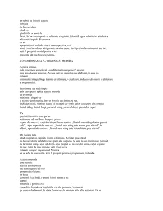 ar trebui sa folositi aceasta
tehnica
de fiecare data
când va
gânditi la ce aveti de
facut, în loc sa asteptati cu neliniste si agitatie, folositi Legea substitutiei si tehnica
afirmatiei rapide. Pe masura
ce va
apropiati mai mult de ziua si ora respectiva, veti
simti cum încrederea si siguranta de sine cresc, în clipa când evenimentul are loc,
veti fi pregatiti mental pentru a va
prezenta cât mai bine cu putinta.

CONDITIONAREA AUTOGENICA: METODA

A patra tehnica
este procedeul complet al „conditionarii autogenice", despre
care am discutat anterior. Acesta este un exercitiu mai elaborat, în care va
relaxati
sistematic întregul trup, înainte de afirmare, vizualizare, inducere de emotii si eliberare
a programului.

lata forma cea mai simpla
prin care puteti aplica aceasta metoda
cu avantaje
maxime : alegeti-va
o pozitie confortabila, într-un fotoliu sau întins pe pat,
închideti ochii, respirati adânc si începeti sa vorbiti celor sase parti ale corpului -
bratul stâng, bratul drept, piciorul stâng, piciorul drept, pieptul si capul.

Va
prezint formulele care par sa
actioneze cel mai bine. începeti prin a
repeta de sase ori, respirând dupa fiecare rostire: „Bratul meu stâng devine greu si
cald". Apoi repetati de sase ori: „Bratul meu stâng este acum greu si cald", în
sfârsit, spuneti de sase ori: „Bratul meu stâng este în totalitate greu si cald".

De fiecare data
când inspirati si expirati, rostiti o formula. Repetati procedeul
cu fiecare dintre celelalte cinci parti ale corpului, pe care le-am mentionat, pornind
de la bratul stâng, apoi cel drept, apoi pieptul si, în cele din urma, capul si gâtul.
în mai putin de zece minute, veti reusi sa va
relaxati complet organismul. Mintea
se va afla în starea alfa. Veti fi pregatit pentru o programare profunda.

Aceasta metoda
este numita
adesea autohipnoza
sau autosugestie si este
extrem de eficienta
în doua
domenii. Mai întâi, o puteti folosi pentru a va
depasi
temerile si pentru a va
consolida încrederea în relatiile cu alte persoane, în munca
pe care o desfasurati, în viata financiara,în sanatate si în alte activitati. Ea va
 