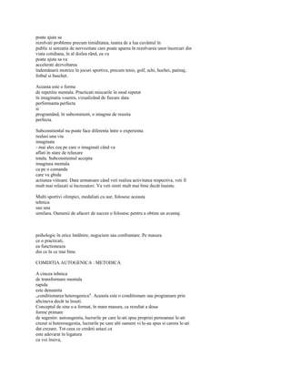 poate ajuta sa
rezolvati probleme precum timiditatea, teama de a lua cuvântul în
public si senzatia de nervozitate care poate aparea în rezolvarea unor încercari din
viata cotidiana, în al doilea rând, ea va
poate ajuta sa va
accelerati dezvoltarea
îndemânarii motrice în jocuri sportive, precum tenis, golf, schi, hochei, patinaj,
fotbal si baschet.

Aceasta este o forma
de repetitie mentala. Practicati miscarile în mod repetat
în imaginatia voastra, vizualizând de fiecare data
performanta perfecta
si
programând, în subconstient, o imagine de reusita
perfecta.

Subconstientul nu poate face diferenta între o experienta
realasi una viu
imaginata
- mai ales cea pe care o imaginati când va
aflati în stare de relaxare
totala. Subconstientul accepta
imaginea mentala
ca pe o comanda
care va ghida
actiunea viitoare. Data urmatoare când veti realiza activitatea respectiva, veti fi
mult mai relaxati si încrezatori. Va veti simti mult mai bine decât înainte.

Multi sportivi olimpici, medaliati cu aur, folosesc aceasta
tehnica
sau una
similara. Oamenii de afaceri de succes o folosesc pentru a obtine un avantaj



psihologic în orice întâlnire, negociere sau confruntare. Pe masura
ce o practicati,
ea functioneaza
din ce în ce mai bine.

COMDITIA AUTOGENICA : METODICA

A cincea tehnica
de transformare mentala
rapida
este denumita
„conditionarea heterogenica". Aceasta este o conditionare sau programare prin
altcineva decât tu însuti.
Conceptul de sine s-a format, în mare masura, ca rezultat a doua
forme primare
de sugestie: autosugestia, lucrurile pe care le-ati spus propriei persoanasi le-ati
crezut si heterosugestia, lucrurile pe care alti oameni vi le-au spus si carora le-ati
dat crezare. Tot ceea ce credeti astazi ca
este adevarat în legatura
cu voi însiva,
 