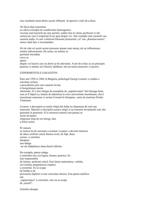 este rezultatul uneia dintre aceste influente -în special a celei de-a doua.

Ati facut deja cunostinta
cu câteva exemple de conditionare heterogenica.
Acestea sunt lucrurile pe care parintii, rudele mai în vârsta, profesorii si alti
oameni pe care îi respectati le-au spus despre voi. Alte exemple sunt cursurile sau
casetele audio, în care vorbitorul foloseste pronumele „tu" sau „dumneavoastra",
atunci când face o recomandare.

Ori de câte ori auziti aceste pronume atasate unui mesaj, ele ne influenteaza
mintea subconstienta. De aceea, nu trebuie sa
permiteti niciodata
cuiva sa
spuna
despre voi lucruri care nu doriti sa fie adevarate. Aveti de-a face cu un principiu
puternic si trebuie sa-l folositi, deliberat, într-un mod constructiv si pozitiv.

EXPERIMENTELE LOZAJXTOV

Între anii 1950 si 1960, în Bulgaria, psihologul Georgi Lozanov a condus o
cercetare extinsa
a procedeului prin care oamenii învata
si înregistreaza mereu
informatii. El a fost intrigat de exemplele de „superînvatare" din întreaga lume,
cum ar fi faptul ca, înainte de admiterea în orice universitate musulmana, elevii
musulmani memorau si recitau Coranul în întregime -carte de marimea Noului
Testament.

Lozanov a descoperit ca multe religii din India nu dispuneau de carti sau
materiale. Maestrii si discipolii acestor religii si-au transmis învataturile oral, din
generatie în generatie. El a cunoscut oameni care puteau sa
recite învataturi
religioase timp de ore întregi, fara
a folosi notite.

Pe masura
ce munca lui de cercetare a avansat, Lozanov a devenit interesat
de ideea conform careia fiecare avem, de fapt, doua
creiere -o emisfera
dreaptasi
una stânga
-iar ele îndeplinesc doua functii diferite.

De exemplu, partea stânga
a creierului este cea logica, lineara, practica. Ea
este responsabila
de ratiune, analizasi calcul. Este latura matematica, verbala,
secventiala, pragmaticasi sceptica
a creierului. Ea se ocupa
de limbaj si de
procesarea faptelor si este concretasi directa. Este partea analitica
sau
„inginereasca" a creierului, care nu se ocupa
de „aiureli".

Emisfera dreapta
 