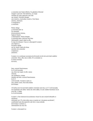 a creierului este foarte diferita. Ea gândeste folosind
imagini si povesti. Este holistica, se ocupa
simultan de toate aspectele unei idei
sau situatii. Emisfera dreapta
este intuitiva, muzicalasi creativa. Este latura
artistica, abstracta
si imaginativa
a creierului.

Partea stânga
a creierului pare sa
fie stimulata
de prezentarea intensa,
logicasi lineara
a informatiilor. Partea dreapta
a creierului pare a procesa mai bine
informatiile, atunci când se afla
în stare de relaxare. Ceea ce a descoperit Lozanov
este faptul ca
învatarea rapida
are loc atunci când cele doua
emisfere ale creierului
coopereaza
armonios.

Lozanov si-a continuat cercetarea de diversele nivele ale activitatii undelor
creierului -beta, alfa, teta si delta. El a constatat ca
în starea normala
de trezie,



beta, creierul functioneaza
la 14 cicli/secunda
sau chiar mai rapid, în alfa -starea
relaxata
sau meditativa, situata
imediat sub beta -creierul functioneaza
la 8-13
cicli/secunda. Aceasta se pare ca
este, pentru creier, frecventa ideala
de învatare.

Al treilea nivel al activitatii undelor creierului este teta, cu 5-7 cicli/secunda,
iar al patrulea este delta -starea de somn adânc, în care undele încetinesc la un
nivel de 1,2 pâna
la 4 cicli/secunda.

Lozanov a fost interesat de accelerarea vitezei la care creierul absoarbe si
stocheaza
informatii noi. El a dezvoltat ceea ce numim azi „învatarea accelerata",
combinând toate descoperirile sale într-o noua metoda
de învatare si retinere a
informatiilor de orice fel.

Lozanov a descoperit ca
 