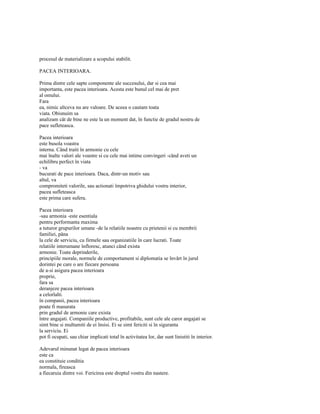 procesul de materializare a scopului stabilit.

PACEA INTERIOARA.

Prima dintre cele sapte componente ale succesului, dar si cea mai
importanta, este pacea interioara. Acesta este bunul cel mai de pret
al omului.
Fara
ea, nimic altceva nu are valoare. De aceea o cautam toata
viata. Obisnuim sa
analizam cât de bine ne este la un moment dat, în functie de gradul nostru de
pace sufleteasca.

Pacea interioara
este busola voastra
interna. Când traiti în armonie cu cele
mai înalte valori ale voastre si cu cele mai intime convingeri -când aveti un
echilibru perfect în viata
- va
bucurati de pace interioara. Daca, dintr-un motiv sau
altul, va
compromiteti valorile, sau actionati împotriva ghidului vostru interior,
pacea sufleteasca
este prima care sufera.

Pacea interioara
-sau armonia -este esentiala
pentru performanta maxima
a tuturor grupurilor umane -de la relatiile noastre cu prietenii si cu membrii
familiei, pâna
la cele de serviciu, cu firmele sau organizatiile în care lucrati. Toate
relatiile interumane înfloresc, atunci când exista
armonie. Toate deprinderile,
principiile morale, normele de comportament si diplomatia se învârt în jurul
dorintei pe care o are fiecare persoana
de a-si asigura pacea interioara
proprie,
fara sa
deranjeze pacea interioara
a celorlalti.
în companii, pacea interioara
poate fi masurata
prin gradul de armonie care exista
între angajati. Companiile productive, profitabile, sunt cele ale caror angajati se
simt bine si multumiti de ei însisi. Ei se simt fericiti si în siguranta
la serviciu. Ei
pot fi ocupati, sau chiar implicati total în activitatea lor, dar sunt linistiti în interior.

Adevarul minunat legat de pacea interioara
este ca
ea constituie conditia
normala, fireasca
a fiecaruia dintre voi. Fericirea este dreptul vostru din nastere.
 