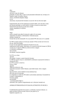 daca
o persoana
este într-o stare de relaxare
profunda, în starea alfa, si apoi îi sunt prezentate informatii noi, în timp ce în
fundal se aude, în surdina, muzica
clasica, emisferele dreaptasi stânga
se vor
sincroniza, iar procesul de învatarea va avea loc într-un ritm mai rapid.

Experimentele sale au fost realizate pe cursanti adulti, care erau într-o stare
de relaxare profunda, cu ochii închisi, în timp ce muzica se auzea încet.
Instructorul citea liste de cuvinte într-o limba
straina, repetându-le în diferite
moduri.

Dupa
aceea, cursantii erau adusi în starea de veghe si le era testata
capacitatea de retinere a informatiilor. Folosind aceasta
metoda, cursantii au
învatat într-un ritm remarcabil. Ei si-au amintit 98% din ceea ce li s-a predat.

În 1969, Lozanov putea sa-i învete pe cursanti 150 de cuvinte noi în trei ore
de curs -deci de trei pâna
la cinci ori mai rapid decât ritmul de învatare la un curs
traditional de limbi straine. Mai târziu, el a crescut nivelul de învatare la 500 de
cuvinte pe zi si apoi la 1000 de cuvinte noi într-o singura
zi, folosind o combinatie
mai avansata
de relaxare, muzicasi repetitie.

În 1974, cu o clasa
speciala
de cursanti, Lozanov a marit ritmul de învatare
la 1800 de cuvinte noi pe zi, mentinând în continuare un procent de retinere a
acestora de 98%.
în 1979, Lozanov a reusit sa
învete o clasa
speciala
3000 de cuvinte noi -care
reprezinta necesarul vorbirii fluente a unei limbi straine -într-o singura
zi. Sase
luni mai târziu, acesti studenti îsi mai aminteau înca
60% din ceea ce au învatat,
în comparatie cu media de 10% dintr-o universitate americana. Cercetarile lui
Lozanov a demonstrat ca
învatarea rapida
este posibila
- nu numai pentru fapte si
informatii, dar si pentru comportamente noi si obiceiuri mentale noi.

AFIRMATII ÎNREGISTRATE PE BAUDA SI ÎNSOTITE PE MUZICA


Combinând descoperirile lui Lozanov cu afirmatii, muzicasi relaxare, va
puteti accelera extrem de mult viteza la care puteti sa va
împliniti scopurile si sa
 