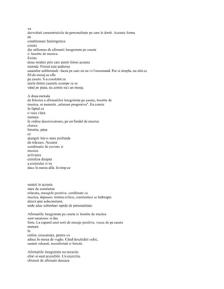 va
dezvoltati caracteristicile de personalitate pe care le doriti. Aceasta forma
de
conditionare heterogenica
consta
din utilizarea de afirmatii înregistrate pe casete
s însotite de muzica.
Exista
doua moduri prin care puteti folosi aceasta
metoda. Primul este audierea
casetelor subliminale -lucru pe care eu nu vi-l recomand. Pur si simplu, nu stiti ce
fel de mesaj se afla
pe caseta. S-a constatat ca
unele dintre casetele scumpe ce se
vând pe piata, nu contin nici un mesaj.

A doua metoda
de folosire a afirmatiilor înregistrate pe casete, însotite de
muzica, se numeste „relaxare progresiva". Ea consta
în faptul ca
o voce clara
numara
în ordine descrescatoare, pe un fundal de muzica
clasica
linistita, pâna
ce
ajungeti într-o stare profunda
de relaxare. Aceasta
combinatie de cuvinte si
muzica
activeaza
emisfera dreapta
a creierului si va
duce în starea alfa. în timp ce



sunteti în aceasta
stare de constienta
relaxata, mesajele pozitive, combinate cu
muzica, depasesc mintea critica, constientasi se îndreapta
direct spre subconstient,
unde aduc schimbari rapide de personalitate.

Afirmatiile înregistrate pe casete si însotite de muzica
sunt sanatoase si dau
forta. La capatul unei serii de mesaje pozitive, vocea de pe caseta
numara
în
ordine crescatoare, pentru va
aduce în starea de veghe. Când deschideti ochii,
sunteti relaxati, reconfortati si fericiti.

Afirmatiile înregistrate nu necesita
efort si sunt accesibile. Un exercitiu
obisnuit de afirmatii dureaza
 