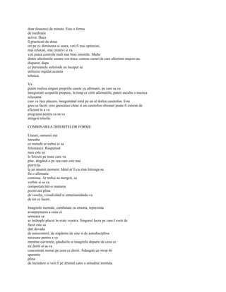 doar douazeci de minute. Este o forma
de meditatie
activa. Daca
îl practicati de doua
ori pe zi, dimineata si seara, veti fi mai optimisti,
mai relaxati, mai creativi si va
veti putea controla mult mai bine emotiile. Multe
dintre afectiunile usoare vor trece; cunosc cazuri în care afectiuni majore au
disparut, dupa
ce persoanele suferinde au început sa
utilizeze regulat aceasta
tehnica.

Va
puteti realiza singuri propriile casete cu afirmatii, pe care sa va
înregistrati scopurile propuse, în timp ce cititi afirmatiile, puteti asculta o muzica
relaxanta
care va face placere, înregistrând totul pe un al doilea casetofon. Este
greu sa faceti vreo gresealasi chiar si un casetofon obisnuit poate fi extrem de
eficient în a va
programa pentru ca sa va
atingeti telurile.

COMBINAREA DIFERITELOR FORME

Uneori, oamenii ma
întreaba
ce metode ar trebui ei sa
foloseasca. Raspunsul
meu este sa
le folositi pe toate care va
plac, alegând-o pe cea care este mai
potrivita
la un anumit moment. Ideal ar fi ca ziua întreaga sa
fie o afirmatie
continua. Ar trebui sa mergeti, sa
vorbiti si sa va
comportati într-o maniera
pozitivasi plina
de veselie, vizualizând si entuziasmându-va
de tot ce faceti.

Imaginile mentale, combinate cu emotia, reprezinta
avanpremiera a ceea ce
urmeaza sa
se întâmple placut în viata voastra. Singurul lucru pe care-l aveti de
facut este sa
dati dovada
de autocontrol, de stapânire de sine si de autodisciplina
necesare pentru a va
mentine cuvintele, gândurile si imaginile departe de ceea ce
nu doriti si sa va
concentrati numai pe ceea ce doriti. Adaugati un strop de
speranta
plina
de încredere si veti fi pe drumul catre o atitudine mentala
 