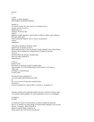 pozitiva
si

o viata
fericita, cu multe satisfactii.
APLICAREA ACESTOR TEHNICI

Gânditi-va
la o situatie anume din viata voastra, un eveniment care se
apropie, sau la ceva care va
îngrijoreazasi va
streseaza. De fiecare data
când va
gânditi la situatia respectiva, aplicati tehnica afirmarii rapide si apoi eliberati-o.
Procedati astfel, pâna
când evenimentul respectiv trece cu succes, sau situatia se
rezolva
satisfacator.

Apoi luati un pachet de cartonase. Exista
agende mici, cu spirala, pe care le
puteti transforma într-o carte de afirmatii. Notati-vatelurile, câte unul pe fiecare
cartonas, într-un limbaj clar, la timpul prezent. Repetati-le de doua
ori pe zi,
folosind tehnica de afirmatie standard, pâna
când veti vedea catelurile se
materializeaza.

Creati-va
propria caseta
de relaxare cu muzicasi ascultati-o regulat, pâna
când mesajele vor fi bine înradacinate în subconstient si veti începe sa
vedeti cum
rezultatele se materializeaza
în jurul vostru.

Pe parcursul zilei, comportati-va
ca si cum sunteti deja persoana care doriti
sa
fiti- si ca si cum ati fi atins deja scopurile dorite.
încercati sa
aveti acel sentiment de „final de film" si relaxati-va. Actionati cu o



încredere calmasi aveti sentimente pozitive de succes si fericire, stiind ca, daca
veti mentine astfel de gânduri, ele se pot materializa. Si asa se va si întâmpla!

O FABULA
VECHE

Cu multi ani în urma, în Grecia antica, un calator a întâlnit un batrân pe
drum si l-a întrebat cum poate ajunge la muntele Olimp. Batrânul, care era chiar
Socrate, i-a raspuns: „Daca îti doresti sa
ajungi la muntele Olimp, asigura-te ca
fiecare pas pe care-l faci este în acea directie".
 