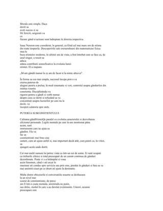 Morala este simpla. Daca
doriti sa
aveti succes si sa
fiti fericiti, asigurati-va
ca
fiecare gând si actiune sunt îndreptate în directia respectiva.

Isaac Newton este considerat, în general, ca fiind cel mai mare om de stiinta
din toate timpurile. Descoperirile sale extraordinare din matematicasi fizica
stau la
baza stiintelor moderne, în ultimii ani de viata, a fost întrebat cum se face ca, de
unul singur, a reusit sa
aduca
atâtea contributii semnificative la evolutia lumii
stiintei. El a raspuns:

„M-am gândit numai la ce am de facut si la nimic altceva".

În forma sa cea mai simpla, succesul începe prin a va
exersa puterea de
alegere pentru a prelua, în mod sistematic si voit, controlul asupra gândurilor din
mintea voastra
constienta. Disciplinându-va
riguros pentru a gândi si vorbi numai
despre ceea ce doriti si refuzând sa va
concentrati asupra lucrurilor pe care nu le
doriti, va
începeti calatoria spre stele.

PUTEREA SUBCONSTIENTULUI

Calitatea gândfriimeiQe paralel cu evolutia caracterului si dezvoltarea
eficientei personale. Legile mentale pe care le-am mentionat pâna
acum, sunt
instrumente care ne ajuta sa
gândim. Ele va
fac sa
constientizati mai bine cine
sunteti, cum ati ajuns astfel si, mai important decât atât, cum puteti ca, în viitor,
sa
ajungeti acolo unde doriti.

Cei mai multi oameni îsi petrec viata ca într-un soi de somn. Ei sunt ocupati
cu treburile zilnice si total preocupati de un curent continuu de gânduri
dezordonate. Poate vi s-a întâmplat si voua
acest fenomen, când v-ati urcat în
masinasi ati condus spre serviciu sau prin oras, pierdut în gânduri si fara sa va
mai amintiti exact pe ce drum ati ajuns la destinatie.

Multe dintre obiceiurile si conversatiile noastre se desfasoara
la un nivel mai
scazut de constientizare, de parca
am fi într-o ceata mentala, amintindu-ne putin,
sau deloc, modul în care s-au derulat evenimente. Uneori, aceasta
preocupare este
 