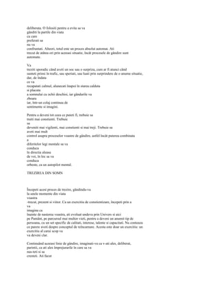 deliberata. O folositi pentru a evita sa va
gânditi la partile din viata
cu care
preferati sa
nu va
confruntati. Alteori, totul este un proces absolut automat. Ati
trecut de atâtea ori prin aceeasi situatie, încât procesele de gândire sunt
automate.

Va
treziti sporadic când aveti un soc sau o surpriza, cum ar fi atunci când
sunteti prinsi în trafic, sau speriati, sau luati prin surprindere de o anume situatie,
dar, de îndata
ce va
recapatati calmul, alunecati înapoi în starea calduta
si placuta
a somnului cu ochii deschisi, iar gândurile va
zboara
iar, într-un colaj continuu de
sentimente si imagini.

Pentru a deveni tot ceea ce puteti fi, trebuie sa
traiti mai constienti. Trebuie
sa
deveniti mai vigilenti, mai constienti si mai treji. Trebuie sa
aveti mai mult
control asupra proceselor voastre de gândire, astfel încât puterea combinata
a
diferitelor legi mentale sa va
conduca
în directia aleasa
de voi, în loc sa va
conduca
orbeste, ca un autopilot mental.

TREZIREA DIN SOMN



Începeti acest proces de trezire, gândindu-va
la unele momente din viata
voastra
-trecut, prezent si viitor. Ca un exercitiu de constientizare, începeti prin a
va
imagina ca
înainte de nasterea voastra, ati evoluat undeva prin Univers si aici
pe Pamânt, pe parcursul mai multor vieti, pentru a deveni un anumit tip de
persoana, cu un set specific de calitati, interese, talente si capacitati. Nu conteaza
ce parere aveti despre conceptul de reîncarnare. Acesta este doar un exercitiu: un
exercitiu al carui scop va
va deveni clar.

Continuând aceeasi linie de gândire, imaginati-va ca v-ati ales, deliberat,
parintii, ca ati ales împrejurarile în care sa va
nas-teti si sa
cresteti. Ati facut
 