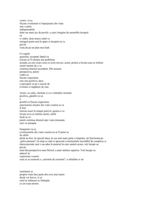 vostru -si ca
fiecare eveniment si împrejurare din viata
este o parte
indispensabila
dintr-un mare joc de puzzle, a carei imagine de ansamblu începeti
sa
o vedeti, doar atunci când va
retrageti putin mai în spate si începeti sa va
priviti
viata de pe un plan mai înalt.

Ca regula
generala, acceptati faptul ca
oricare ar fi situatia sau problema
actuala, ea este exact ceea ce aveti nevoie, acum, pentru a învata ceea ce trebuie
sastiti înainte de a va
continua drumul ascendent. Din aceasta
perspectiva, puteti
vedea ca
fiecare experienta
este una pozitiva, daca
o percepeti ca pe o ocazie de
evolutie si stapânire de sine.

Acum, cu calm, claritate si cu o atitudine mentala
pozitiva, gânditi-va ca
e
posibil ca fiecare experienta
anterioarasi situatie din viata voastra sa va
fi fost
trimise exact la timpul potrivit, pentru a va
învata ceva ce trebuia sastiti, astfel
încât sa va
puteti continua drumul spre viata minunata
care va asteapta.

Imaginati-va ca
evenimentele din viata voastra nu ar fi putut sa
fie altfel
decât au fost -în special daca, în cea mai mare parte a timpului, ati functionat pe
„pilot automat", în timp ce stati si apreciati evenimentele incredibil de complexe si
interconectate care v-au adus în punctul în care sunteti acum, veti începe sa
priviti
totul din perspectiva unui filozof, a unui intelect superior. Veti începe sa
aduceti în
experienta voastra
ceea ce se numeste o „senzatie de coerenta", o atitudine si un



sentiment ca
propria viata face parte din ceva mai maret
decât voi însiva, si ca
totul se îmbinasi se întâmpla
cu un scop anume.
 