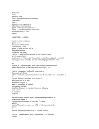 Pe masura
ce va
gânditi la viata
ca la o serie de evenimente si experiente
care concura
ca sa va
atingeti un scop maret, sau sa
aduceti contributii importante
pentru binele omenirii, veti începe sa
simtiti o „senzatie de destin" -marca unei
maretii potentiale ca fiinta
umana.

APLICAREA LEGILOR

Aceste exercitii mentale va
permit sa va
descatusati puterile mintii
subconstiente. Ele va
permit sa faceti ca aceste legi sa
lucreze într-un mod
deliberat si sistematic.
Activati Le^ea controlului, alegând, în mod constient, sa va
priviti ca pe un factor
creativ, activ în viata voastra. Când preluati controlul mental, puneti cu fermitate
mâinile pe volanul destinului. Deveniti arhitectul propriului vostru viitor.

Va
eliberati de Legea întâmplarii, atunci când deveniti constienti de rolul
gândurilor personale în directionarea cursului propriei vieti.

Activati Legea cauzei si efectului, atunci când va
îndepartati de treburile
zilnice si reflectati asupra numarului incredibil de coincidente care v-au modelat ca
sa
deveniti persoana care sunteti astazi. Vedeti ca
nimic nu a avut loc în mod
accidental. Realizati ca
totul s-a întâmplat si se întâmpla
ca rezultat al unei legi
imuabile -chiar daca nu vedeti clar încotro se îndreapta
viata voastra
în momentul
respectiv.

Declansati Legea credintei, atunci când acceptati faptul ca viata si
experientele voastre va
conduc spre realizarea a ceva important. Cu cât va
gânditi
mai mult la aceasta ca la ceva inevitabil, cu atât este mai posibil sa
devina
o
realitate. Credintele voastre devin, cu adevarat, realitate.

Aplicati Legea asteptarilor, atunci când asteptati cu încredere sa
obtineti
 