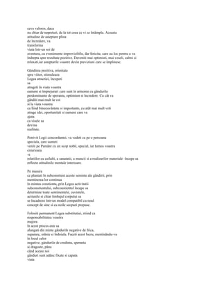 ceva valoros, daca
nu chiar de nepretuit, de la tot ceea ce vi se întâmpla. Aceasta
atitudine de asteptare plina
de încredere, va
transforma
viata într-un soi de
aventura, cu evenimente imprevizibile, dar fericite, care au loc pentru a va
îndrepta spre rezultate pozitive. Deveniti mai optimisti, mai veseli, calmi si
relaxati,iar asteptarile voastre devin previziuni care se împlinesc.

Gândirea pozitiva, orientata
spre viitor, stimuleaza
Legea atractiei, începeti
sa
atrageti în viata voastra
oameni si împrejurari care sunt în armonie cu gândurile
predominante de speranta, optimism si încredere. Cu cât va
gânditi mai mult la voi
si la viata voastra
ca fiind binecuvântate si importante, cu atât mai mult veti
atrage idei, oportunitati si oameni care va
ajuta
ca visele sa
devina
realitate.

Potrivit Legii concordantei, va vedeti ca pe o persoana
speciala, care sunteti
veniti pe Pamânt cu un scop nobil, special, iar lumea voastra
exterioara
-a
relatiilor cu ceilalti, a sanatatii, a muncii si a realizarilor materiale -începe sa
reflecte atitudinile mentale interioare.

Pe masura
ce plantati în subconstient aceste seminte ale gândirii, prin
mentinerea lor continua
în mintea constienta, prin Legea activitatii
subconstientului, subconstientul începe sa
determine toate sentimentele, cuvintele,
actiunile si chiar limbajul corpului sa
se încadreze într-un model compatibil cu noul
concept de sine si cu noile scopuri propuse.

Folositi permanent Legea substitutiei, stiind ca
responsabilitatea voastra
majora
în acest proces este sa
alungati din minte gândurile negative de frica,
suparare, mânie si îndoiala. Faceti acest lucru, mentinându-va
în locul celor
negative, gândurile de credinta, speranta
si dragoste, pâna
când aceste noi
gânduri sunt adânc fixate si capata
viata
 