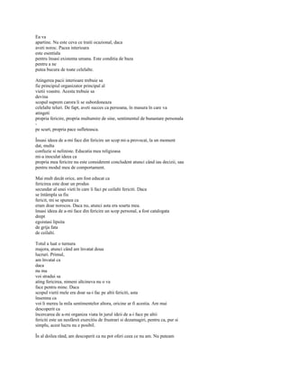 Ea va
apartine. Nu este ceva ce traiti ocazional, daca
aveti noroc. Pacea interioara
este esentiala
pentru însasi existenta umana. Este conditia de baza
pentru a ne
putea bucura de toate celelalte.

Atingerea pacii interioare trebuie sa
fie principiul organizator principal al
vietii voastre. Acesta trebuie sa
devina
scopul suprem carora li se subordoneaza
celelalte teluri. De fapt, aveti succes ca persoana, în masura în care va
atingeti
propria fericire, propria multumire de sine, sentimentul de bunastare personala
-
pe scurt, propria pace sufleteasca.

Însasi ideea de a-mi face din fericire un scop mi-a provocat, la un moment
dat, multa
confuzie si neliniste. Educatia mea religioasa
mi-a inoculat ideea ca
propria mea fericire nu este considerent concludent atunci când iau decizii, sau
pentru modul meu de comportament.

Mai mult decât orice, am fost educat ca
fericirea este doar un produs
secundar al unei vieti în care îi faci pe ceilalti fericiti. Daca
se întâmpla sa fiu
fericit, mi se spunea ca
eram doar norocos. Daca nu, atunci asta era soarta mea.
însasi ideea de a-mi face din fericire un scop personal, a fost catalogata
drept
egoistasi lipsita
de grija fata
de ceilalti.

Totul a luat o turnura
majora, atunci când am învatat doua
lucruri. Primul,
am învatat ca
daca
nu ma
voi stradui sa
ating fericirea, nimeni altcineva nu o va
face pentru mine. Daca
scopul vietii mele era doar sa-i fac pe altii fericiti, asta
însemna ca
voi li mereu la mila sentimentelor altora, oricine ar fi acestia. Am mai
descoperit ca
încercarea de a-mi organiza viata în jurul ideii de a-i face pe altii
fericiti este un nesfârsit exercitiu de frustrari si dezamagiri, pentru ca, pur si
simplu, acest lucru nu e posibil.

În al doilea rând, am descoperit ca nu pot oferi ceea ce nu am. Nu puteam
 