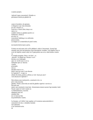 si putere proprie.

Aplicati Legea concentrarii, fixându-va
permanent atentia pe gânduri de



curaj si încredere, de speranta
si dragoste si pe viata minunata
pe care viitorul v-a
rezervat-o. Gasiti zilnic timp ca sa
stati si va
scaldati mintea cu gânduri pozitive si
înaltatoare, stiind ca
pe orice va
concentrati îndelung si cu suficienta
perseverenta,
cu timpul se va materializa în jurul vostru.

SI VOI PUTETI FACE ASTA

Cerinta cea mai mare este sa fiti rabdatori, calmi si încrezatori. Aceste legi
mentale sunt cele mai puternice forte descoperite vreodata. Veti împlini ceea ce
aveti de împlinit, atunci când veti fi gata pentru asa ceva, când mintea voastra
va
fi complet pregatita. Orice v-ati dori - va
„doreste", la rândul sau. Oricare v-ar fi
dorinta, ea se îndreapta
spre voi -la fel cum si voi va
îndreptati spre ea. Sarcina
voastra
principala
este sa
decideti exact ce va
doriti -lucru pe care-l vom discuta
în Capitolul 5 - si apoi sa
abateti din drum, pentru a obtine ce vreti -lucru pe care-l
vom discuta în Capitolul 7.

Dezvoltarea unui mod pozitiv, constructiv de a va
privi viata necesita
gândire. Pentru a dezvolta un mod de gândire superior e nevoie sa
deveniti mai
atenti, mai constienti si mai treji. Armonizarea tuturor acestor legi mentale, încât
fiecare aspect al vietii voastre sa
se îmbunatateasca, necesita
adoptarea unei noi
atitudini fata
de voi însivasi fata
de posibilitatile voastre.

La început, va fi dificil -dar rasplata va fi cresterea autocontrolului si
cunoasterii de sine, o atitudine mentala
mai optimista
si un sentiment urias
de
 