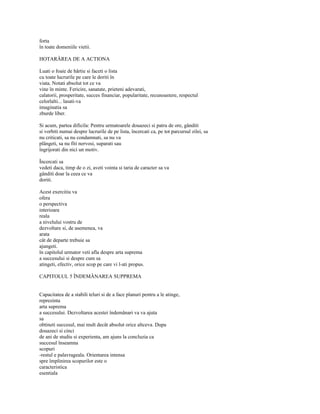 forta
în toate domeniile vietii.

HOTARÂREA DE A ACTIONA

Luati o foaie de hârtie si faceti o lista
cu toate lucrurile pe care le doriti în
viata. Notati absolut tot ce va
vine în minte. Fericire, sanatate, prieteni adevarati,
calatorii, prosperitate, succes financiar, popularitate, recunoastere, respectul
celorlalti... lasati-va
imaginatia sa
zburde liber.

Si acum, partea dificila: Pentru urmatoarele douazeci si patru de ore, gânditi
si vorbiti numai despre lucrurile de pe lista, încercati ca, pe tot parcursul zilei, sa
nu criticati, sa nu condamnati, sa nu va
plângeti, sa nu fiti nervosi, suparati sau
îngrijorati din nici un motiv.

Încercati sa
vedeti daca, timp de o zi, aveti vointa si taria de caracter sa va
gânditi doar la ceea ce va
doriti.

Acest exercitiu va
ofera
o perspectiva
interioara
reala
a nivelului vostru de
dezvoltare si, de asemenea, va
arata
cât de departe trebuie sa
ajungeti.
în capitolul urmator veti afla despre arta suprema
a succesului si despre cum sa
atingeti, efectiv, orice scop pe care vi l-ati propus.

CAPITOLUL 5 ÎNDEMÂNAREA SUPPREMA


Capacitatea de a stabili teluri si de a face planuri pentru a le atinge,
reprezinta
arta suprema
a succesului. Dezvoltarea acestei îndemânari va va ajuta
sa
obtineti succesul, mai mult decât absolut orice altceva. Dupa
douazeci si cinci
de ani de studiu si experienta, am ajuns la concluzia ca
succesul înseamna
scopuri
-restul e palavrageala. Orientarea intensa
spre împlinirea scopurilor este o
caracteristica
esentiala
 
