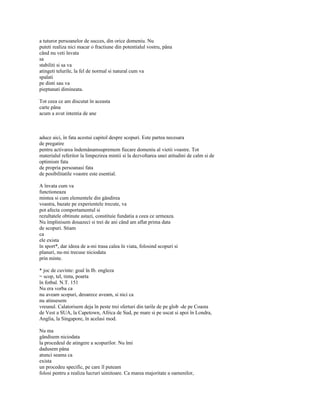 a tuturor persoanelor de succes, din orice domeniu. Nu
puteti realiza nici macar o fractiune din potentialul vostru, pâna
când nu veti învata
sa
stabiliti si sa va
atingeti telurile, la fel de normal si natural cum va
spalati
pe dinti sau va
pieptanati dimineata.

Tot ceea ce am discutat în aceasta
carte pâna
acum a avut intentia de ane



aduce aici, în fata acestui capitol despre scopuri. Este partea necesara
de pregatire
pentru activarea îndemânamsupremem fiecare domeniu al vietii voastre. Tot
materialul referitor la limpezirea mintii si la dezvoltarea unei atitudini de calm si de
optimism fata
de propria persoanasi fata
de posibilitatile voastre este esential.

A învata cum va
functioneaza
mintea si cum elementele din gândirea
voastra, bazate pe experientele trecute, va
pot afecta comportamentul si
rezultatele obtinute astazi, constituie fundatia a ceea ce urmeaza.
Nu împlinisem douazeci si trei de ani când am aflat prima data
de scopuri. Stiam
ca
ele exista
în sport*, dar ideea de a-mi trasa calea în viata, folosind scopuri si
planuri, nu-mi trecuse niciodata
prin minte.

* joc de cuvinte: goal în Ib. engleza
= scop, tel, tinta, poarta
în fotbal. N.T. 151
Nu era vorba ca
nu aveam scopuri, deoarece aveam, si nici ca
nu atinsesem
vreunul. Calatorisem deja în peste trei sferturi din tarile de pe glob -de pe Coasta
de Vest a SUA, la Capetown, Africa de Sud, pe mare si pe uscat si apoi în Londra,
Anglia, la Singapore, în acelasi mod.

Nu ma
gândisem niciodata
la procedeul de atingere a scopurilor. Nu îmi
dadusem pâna
atunci seama ca
exista
un procedeu specific, pe care îl puteam
folosi pentru a realiza lucruri uimitoare. Ca marea majoritate a oamenilor,
 